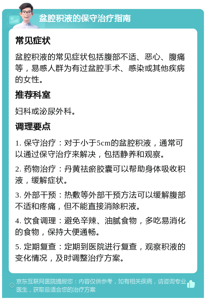 盆腔积液的保守治疗指南 常见症状 盆腔积液的常见症状包括腹部不适、恶心、腹痛等，易感人群为有过盆腔手术、感染或其他疾病的女性。 推荐科室 妇科或泌尿外科。 调理要点 1. 保守治疗：对于小于5cm的盆腔积液，通常可以通过保守治疗来解决，包括静养和观察。 2. 药物治疗：丹黄祛瘀胶囊可以帮助身体吸收积液，缓解症状。 3. 外部干预：热敷等外部干预方法可以缓解腹部不适和疼痛，但不能直接消除积液。 4. 饮食调理：避免辛辣、油腻食物，多吃易消化的食物，保持大便通畅。 5. 定期复查：定期到医院进行复查，观察积液的变化情况，及时调整治疗方案。