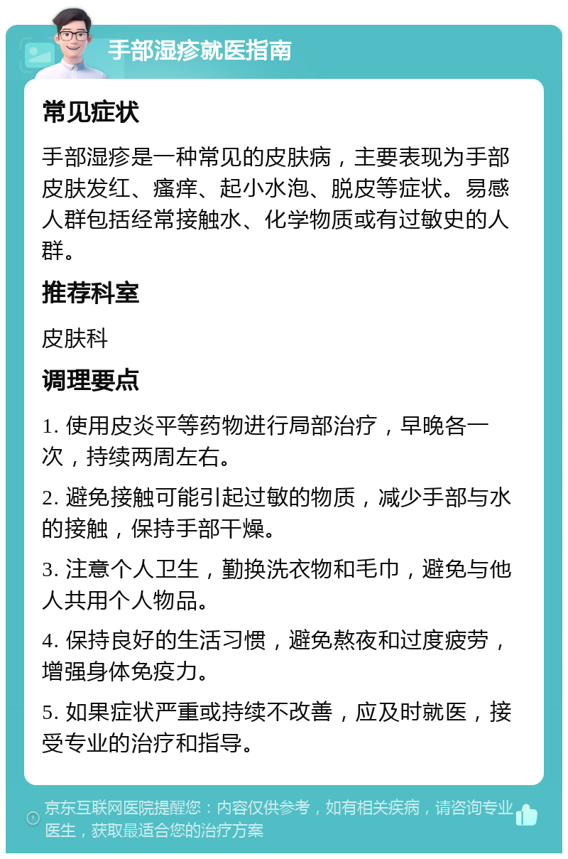 手部湿疹就医指南 常见症状 手部湿疹是一种常见的皮肤病，主要表现为手部皮肤发红、瘙痒、起小水泡、脱皮等症状。易感人群包括经常接触水、化学物质或有过敏史的人群。 推荐科室 皮肤科 调理要点 1. 使用皮炎平等药物进行局部治疗，早晚各一次，持续两周左右。 2. 避免接触可能引起过敏的物质，减少手部与水的接触，保持手部干燥。 3. 注意个人卫生，勤换洗衣物和毛巾，避免与他人共用个人物品。 4. 保持良好的生活习惯，避免熬夜和过度疲劳，增强身体免疫力。 5. 如果症状严重或持续不改善，应及时就医，接受专业的治疗和指导。