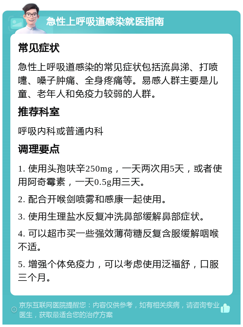 急性上呼吸道感染就医指南 常见症状 急性上呼吸道感染的常见症状包括流鼻涕、打喷嚏、嗓子肿痛、全身疼痛等。易感人群主要是儿童、老年人和免疫力较弱的人群。 推荐科室 呼吸内科或普通内科 调理要点 1. 使用头孢呋辛250mg，一天两次用5天，或者使用阿奇霉素，一天0.5g用三天。 2. 配合开喉剑喷雾和感康一起使用。 3. 使用生理盐水反复冲洗鼻部缓解鼻部症状。 4. 可以超市买一些强效薄荷糖反复含服缓解咽喉不适。 5. 增强个体免疫力，可以考虑使用泛福舒，口服三个月。