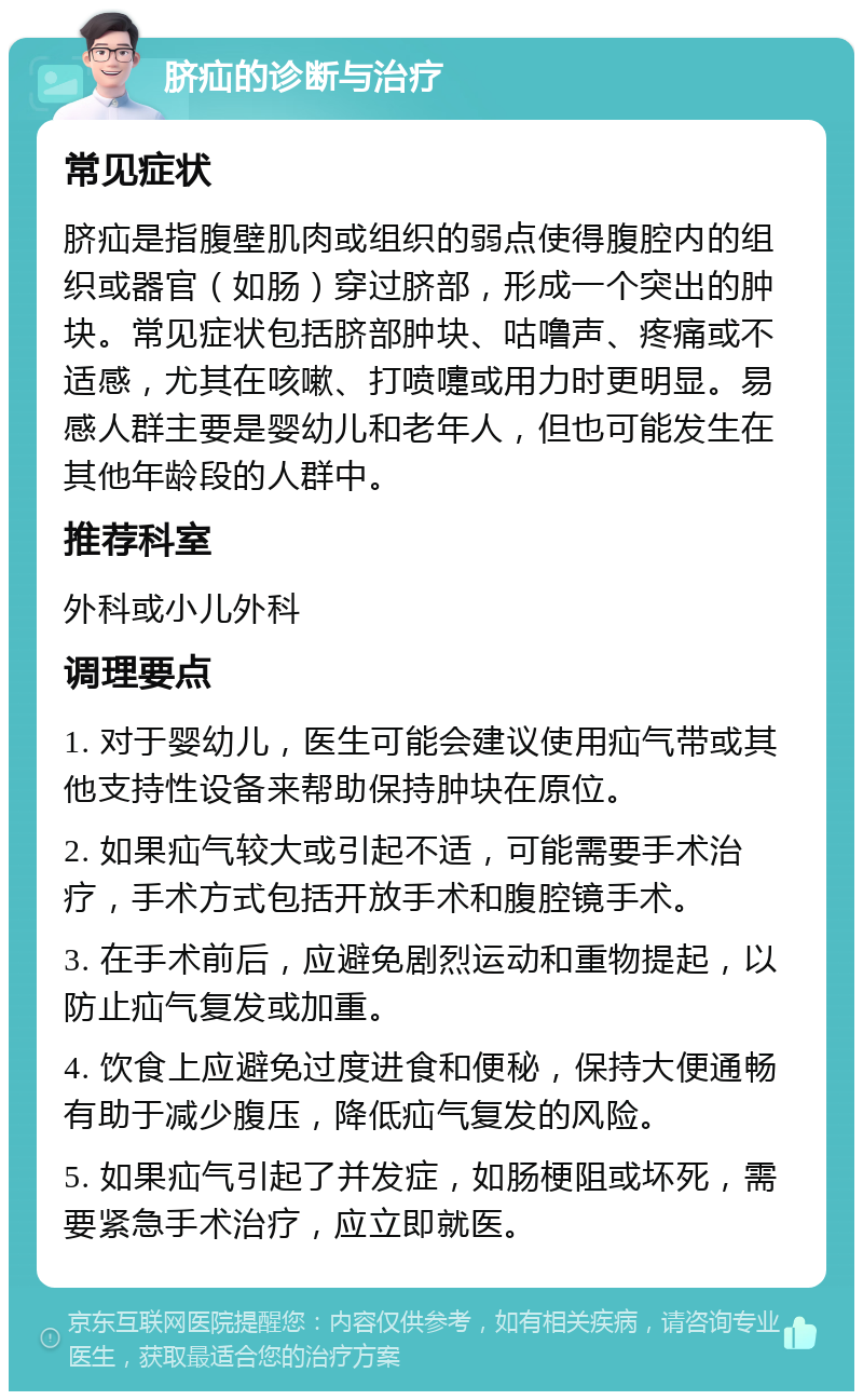 脐疝的诊断与治疗 常见症状 脐疝是指腹壁肌肉或组织的弱点使得腹腔内的组织或器官（如肠）穿过脐部，形成一个突出的肿块。常见症状包括脐部肿块、咕噜声、疼痛或不适感，尤其在咳嗽、打喷嚏或用力时更明显。易感人群主要是婴幼儿和老年人，但也可能发生在其他年龄段的人群中。 推荐科室 外科或小儿外科 调理要点 1. 对于婴幼儿，医生可能会建议使用疝气带或其他支持性设备来帮助保持肿块在原位。 2. 如果疝气较大或引起不适，可能需要手术治疗，手术方式包括开放手术和腹腔镜手术。 3. 在手术前后，应避免剧烈运动和重物提起，以防止疝气复发或加重。 4. 饮食上应避免过度进食和便秘，保持大便通畅有助于减少腹压，降低疝气复发的风险。 5. 如果疝气引起了并发症，如肠梗阻或坏死，需要紧急手术治疗，应立即就医。