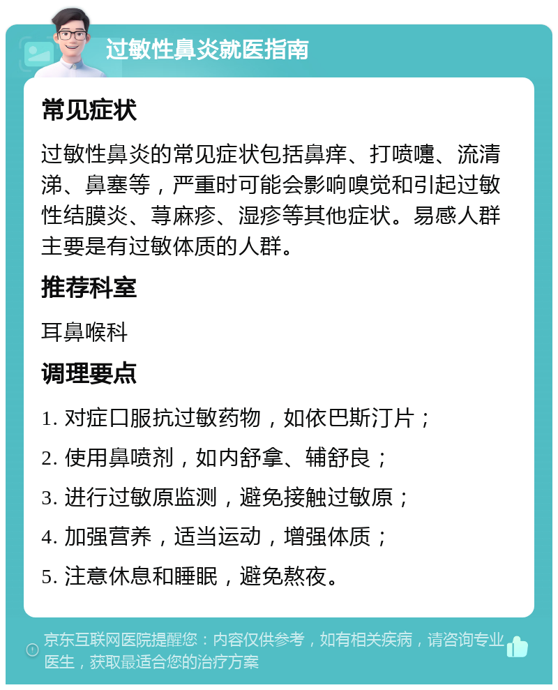 过敏性鼻炎就医指南 常见症状 过敏性鼻炎的常见症状包括鼻痒、打喷嚏、流清涕、鼻塞等，严重时可能会影响嗅觉和引起过敏性结膜炎、荨麻疹、湿疹等其他症状。易感人群主要是有过敏体质的人群。 推荐科室 耳鼻喉科 调理要点 1. 对症口服抗过敏药物，如依巴斯汀片； 2. 使用鼻喷剂，如内舒拿、辅舒良； 3. 进行过敏原监测，避免接触过敏原； 4. 加强营养，适当运动，增强体质； 5. 注意休息和睡眠，避免熬夜。