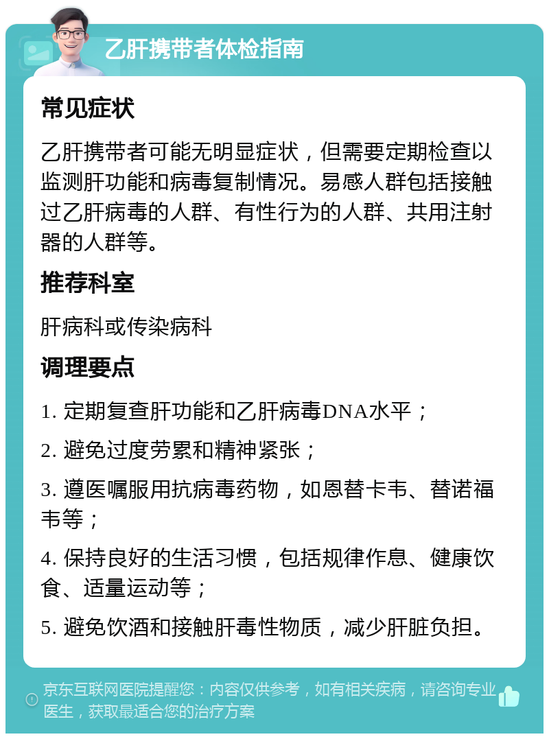 乙肝携带者体检指南 常见症状 乙肝携带者可能无明显症状，但需要定期检查以监测肝功能和病毒复制情况。易感人群包括接触过乙肝病毒的人群、有性行为的人群、共用注射器的人群等。 推荐科室 肝病科或传染病科 调理要点 1. 定期复查肝功能和乙肝病毒DNA水平； 2. 避免过度劳累和精神紧张； 3. 遵医嘱服用抗病毒药物，如恩替卡韦、替诺福韦等； 4. 保持良好的生活习惯，包括规律作息、健康饮食、适量运动等； 5. 避免饮酒和接触肝毒性物质，减少肝脏负担。