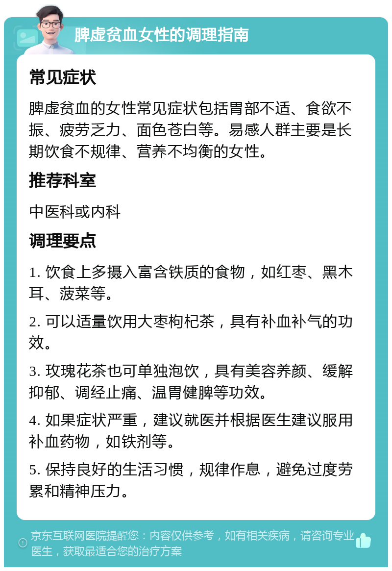 脾虚贫血女性的调理指南 常见症状 脾虚贫血的女性常见症状包括胃部不适、食欲不振、疲劳乏力、面色苍白等。易感人群主要是长期饮食不规律、营养不均衡的女性。 推荐科室 中医科或内科 调理要点 1. 饮食上多摄入富含铁质的食物，如红枣、黑木耳、菠菜等。 2. 可以适量饮用大枣枸杞茶，具有补血补气的功效。 3. 玫瑰花茶也可单独泡饮，具有美容养颜、缓解抑郁、调经止痛、温胃健脾等功效。 4. 如果症状严重，建议就医并根据医生建议服用补血药物，如铁剂等。 5. 保持良好的生活习惯，规律作息，避免过度劳累和精神压力。