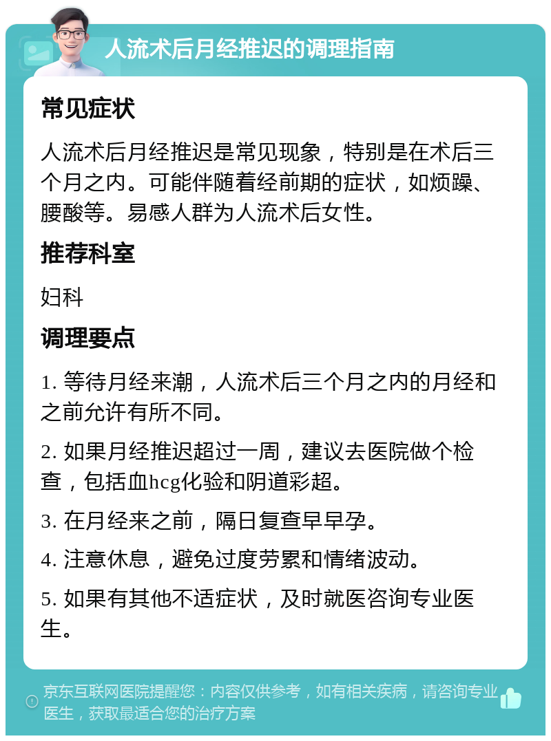 人流术后月经推迟的调理指南 常见症状 人流术后月经推迟是常见现象，特别是在术后三个月之内。可能伴随着经前期的症状，如烦躁、腰酸等。易感人群为人流术后女性。 推荐科室 妇科 调理要点 1. 等待月经来潮，人流术后三个月之内的月经和之前允许有所不同。 2. 如果月经推迟超过一周，建议去医院做个检查，包括血hcg化验和阴道彩超。 3. 在月经来之前，隔日复查早早孕。 4. 注意休息，避免过度劳累和情绪波动。 5. 如果有其他不适症状，及时就医咨询专业医生。