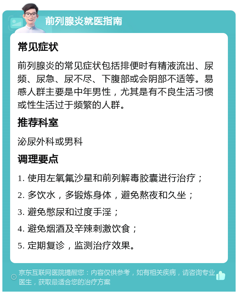 前列腺炎就医指南 常见症状 前列腺炎的常见症状包括排便时有精液流出、尿频、尿急、尿不尽、下腹部或会阴部不适等。易感人群主要是中年男性，尤其是有不良生活习惯或性生活过于频繁的人群。 推荐科室 泌尿外科或男科 调理要点 1. 使用左氧氟沙星和前列解毒胶囊进行治疗； 2. 多饮水，多锻炼身体，避免熬夜和久坐； 3. 避免憋尿和过度手淫； 4. 避免烟酒及辛辣刺激饮食； 5. 定期复诊，监测治疗效果。