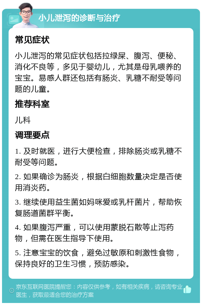 小儿泄泻的诊断与治疗 常见症状 小儿泄泻的常见症状包括拉绿屎、腹泻、便秘、消化不良等，多见于婴幼儿，尤其是母乳喂养的宝宝。易感人群还包括有肠炎、乳糖不耐受等问题的儿童。 推荐科室 儿科 调理要点 1. 及时就医，进行大便检查，排除肠炎或乳糖不耐受等问题。 2. 如果确诊为肠炎，根据白细胞数量决定是否使用消炎药。 3. 继续使用益生菌如妈咪爱或乳杆菌片，帮助恢复肠道菌群平衡。 4. 如果腹泻严重，可以使用蒙脱石散等止泻药物，但需在医生指导下使用。 5. 注意宝宝的饮食，避免过敏原和刺激性食物，保持良好的卫生习惯，预防感染。