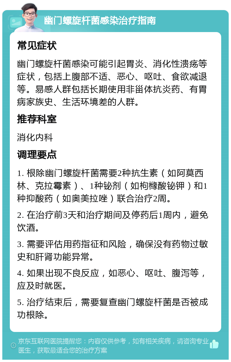 幽门螺旋杆菌感染治疗指南 常见症状 幽门螺旋杆菌感染可能引起胃炎、消化性溃疡等症状，包括上腹部不适、恶心、呕吐、食欲减退等。易感人群包括长期使用非甾体抗炎药、有胃病家族史、生活环境差的人群。 推荐科室 消化内科 调理要点 1. 根除幽门螺旋杆菌需要2种抗生素（如阿莫西林、克拉霉素）、1种铋剂（如枸橼酸铋钾）和1种抑酸药（如奥美拉唑）联合治疗2周。 2. 在治疗前3天和治疗期间及停药后1周内，避免饮酒。 3. 需要评估用药指征和风险，确保没有药物过敏史和肝肾功能异常。 4. 如果出现不良反应，如恶心、呕吐、腹泻等，应及时就医。 5. 治疗结束后，需要复查幽门螺旋杆菌是否被成功根除。