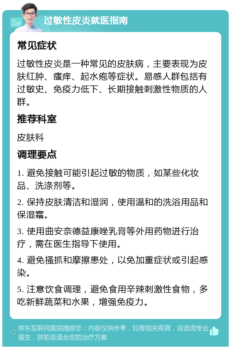 过敏性皮炎就医指南 常见症状 过敏性皮炎是一种常见的皮肤病，主要表现为皮肤红肿、瘙痒、起水疱等症状。易感人群包括有过敏史、免疫力低下、长期接触刺激性物质的人群。 推荐科室 皮肤科 调理要点 1. 避免接触可能引起过敏的物质，如某些化妆品、洗涤剂等。 2. 保持皮肤清洁和湿润，使用温和的洗浴用品和保湿霜。 3. 使用曲安奈德益康唑乳膏等外用药物进行治疗，需在医生指导下使用。 4. 避免搔抓和摩擦患处，以免加重症状或引起感染。 5. 注意饮食调理，避免食用辛辣刺激性食物，多吃新鲜蔬菜和水果，增强免疫力。