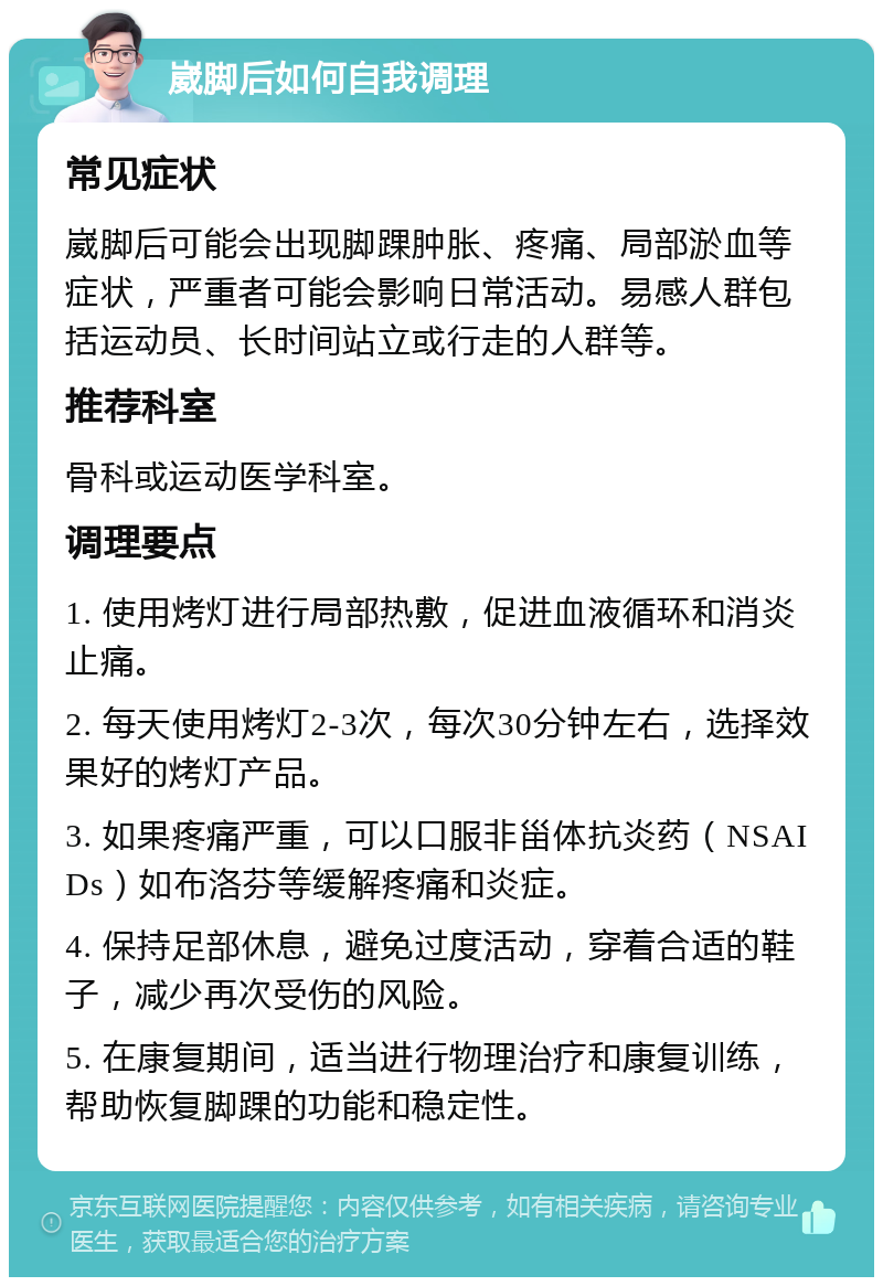 崴脚后如何自我调理 常见症状 崴脚后可能会出现脚踝肿胀、疼痛、局部淤血等症状，严重者可能会影响日常活动。易感人群包括运动员、长时间站立或行走的人群等。 推荐科室 骨科或运动医学科室。 调理要点 1. 使用烤灯进行局部热敷，促进血液循环和消炎止痛。 2. 每天使用烤灯2-3次，每次30分钟左右，选择效果好的烤灯产品。 3. 如果疼痛严重，可以口服非甾体抗炎药（NSAIDs）如布洛芬等缓解疼痛和炎症。 4. 保持足部休息，避免过度活动，穿着合适的鞋子，减少再次受伤的风险。 5. 在康复期间，适当进行物理治疗和康复训练，帮助恢复脚踝的功能和稳定性。