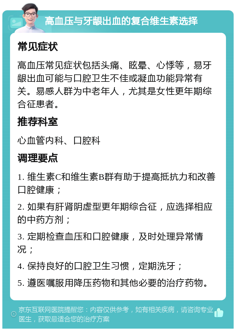 高血压与牙龈出血的复合维生素选择 常见症状 高血压常见症状包括头痛、眩晕、心悸等，易牙龈出血可能与口腔卫生不佳或凝血功能异常有关。易感人群为中老年人，尤其是女性更年期综合征患者。 推荐科室 心血管内科、口腔科 调理要点 1. 维生素C和维生素B群有助于提高抵抗力和改善口腔健康； 2. 如果有肝肾阴虚型更年期综合征，应选择相应的中药方剂； 3. 定期检查血压和口腔健康，及时处理异常情况； 4. 保持良好的口腔卫生习惯，定期洗牙； 5. 遵医嘱服用降压药物和其他必要的治疗药物。