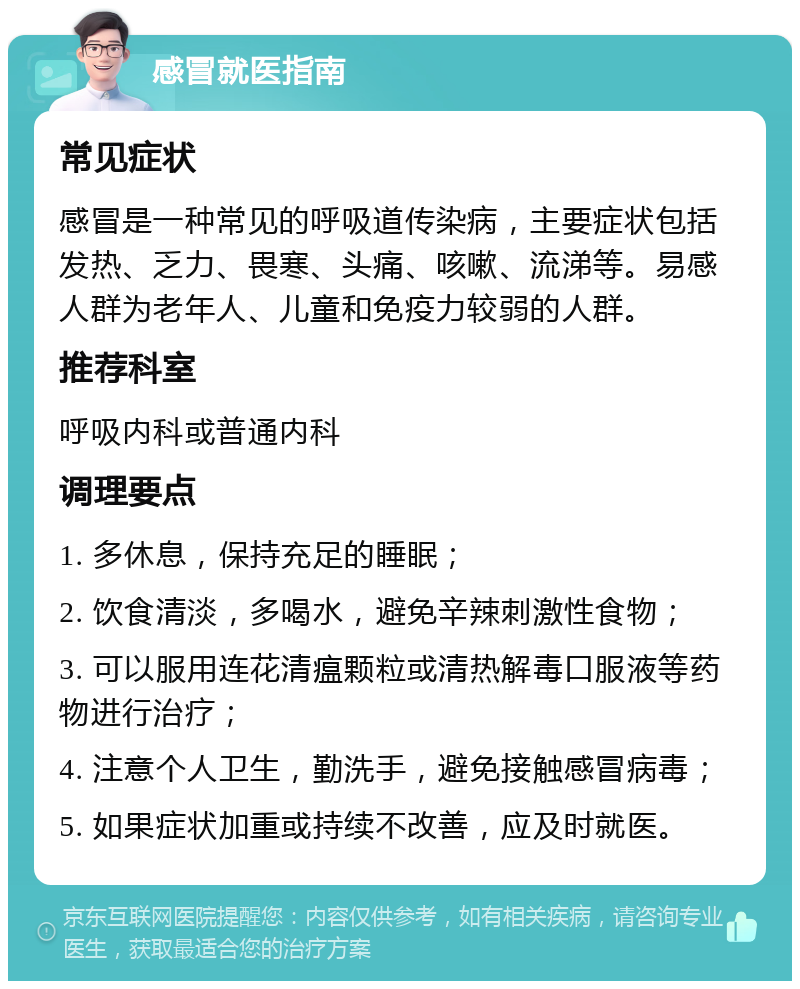 感冒就医指南 常见症状 感冒是一种常见的呼吸道传染病，主要症状包括发热、乏力、畏寒、头痛、咳嗽、流涕等。易感人群为老年人、儿童和免疫力较弱的人群。 推荐科室 呼吸内科或普通内科 调理要点 1. 多休息，保持充足的睡眠； 2. 饮食清淡，多喝水，避免辛辣刺激性食物； 3. 可以服用连花清瘟颗粒或清热解毒口服液等药物进行治疗； 4. 注意个人卫生，勤洗手，避免接触感冒病毒； 5. 如果症状加重或持续不改善，应及时就医。