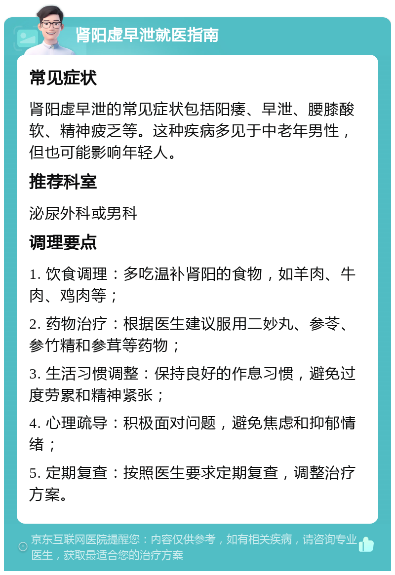 肾阳虚早泄就医指南 常见症状 肾阳虚早泄的常见症状包括阳痿、早泄、腰膝酸软、精神疲乏等。这种疾病多见于中老年男性，但也可能影响年轻人。 推荐科室 泌尿外科或男科 调理要点 1. 饮食调理：多吃温补肾阳的食物，如羊肉、牛肉、鸡肉等； 2. 药物治疗：根据医生建议服用二妙丸、参苓、参竹精和参茸等药物； 3. 生活习惯调整：保持良好的作息习惯，避免过度劳累和精神紧张； 4. 心理疏导：积极面对问题，避免焦虑和抑郁情绪； 5. 定期复查：按照医生要求定期复查，调整治疗方案。