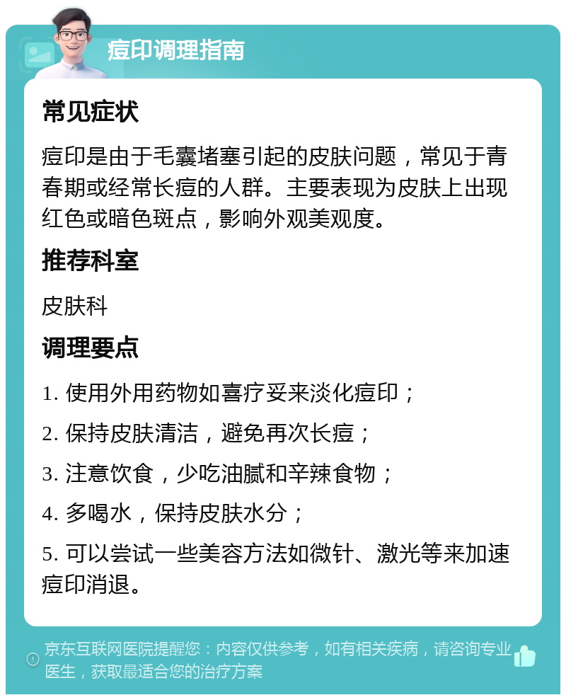 痘印调理指南 常见症状 痘印是由于毛囊堵塞引起的皮肤问题，常见于青春期或经常长痘的人群。主要表现为皮肤上出现红色或暗色斑点，影响外观美观度。 推荐科室 皮肤科 调理要点 1. 使用外用药物如喜疗妥来淡化痘印； 2. 保持皮肤清洁，避免再次长痘； 3. 注意饮食，少吃油腻和辛辣食物； 4. 多喝水，保持皮肤水分； 5. 可以尝试一些美容方法如微针、激光等来加速痘印消退。