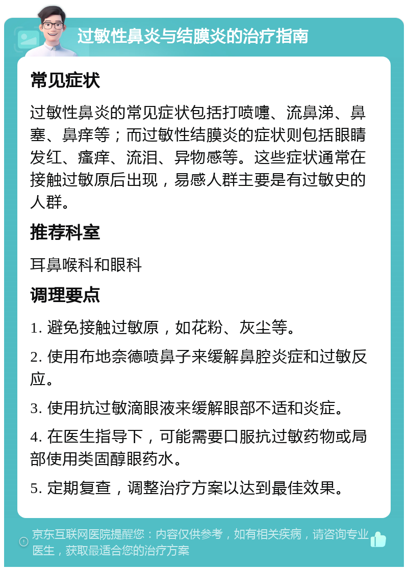 过敏性鼻炎与结膜炎的治疗指南 常见症状 过敏性鼻炎的常见症状包括打喷嚏、流鼻涕、鼻塞、鼻痒等；而过敏性结膜炎的症状则包括眼睛发红、瘙痒、流泪、异物感等。这些症状通常在接触过敏原后出现，易感人群主要是有过敏史的人群。 推荐科室 耳鼻喉科和眼科 调理要点 1. 避免接触过敏原，如花粉、灰尘等。 2. 使用布地奈德喷鼻子来缓解鼻腔炎症和过敏反应。 3. 使用抗过敏滴眼液来缓解眼部不适和炎症。 4. 在医生指导下，可能需要口服抗过敏药物或局部使用类固醇眼药水。 5. 定期复查，调整治疗方案以达到最佳效果。