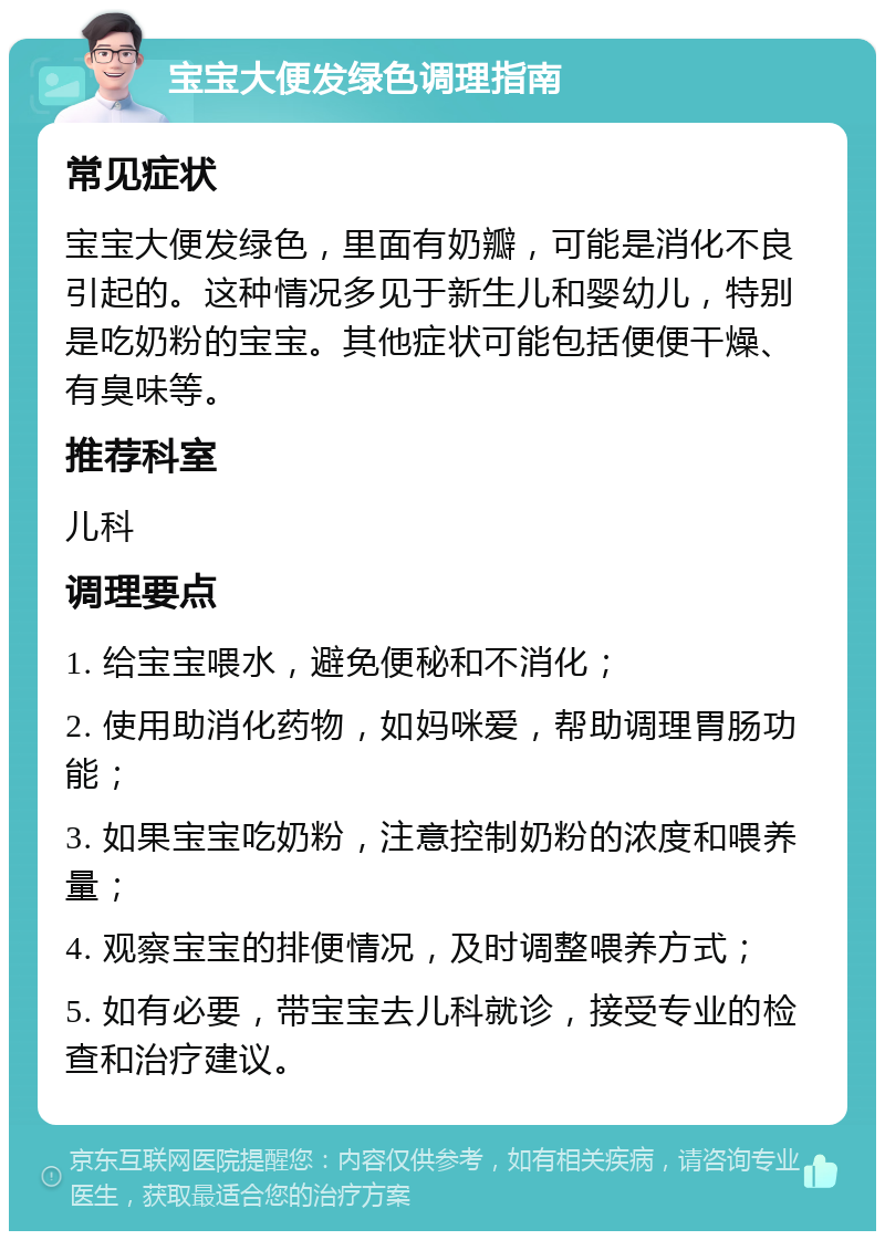 宝宝大便发绿色调理指南 常见症状 宝宝大便发绿色，里面有奶瓣，可能是消化不良引起的。这种情况多见于新生儿和婴幼儿，特别是吃奶粉的宝宝。其他症状可能包括便便干燥、有臭味等。 推荐科室 儿科 调理要点 1. 给宝宝喂水，避免便秘和不消化； 2. 使用助消化药物，如妈咪爱，帮助调理胃肠功能； 3. 如果宝宝吃奶粉，注意控制奶粉的浓度和喂养量； 4. 观察宝宝的排便情况，及时调整喂养方式； 5. 如有必要，带宝宝去儿科就诊，接受专业的检查和治疗建议。