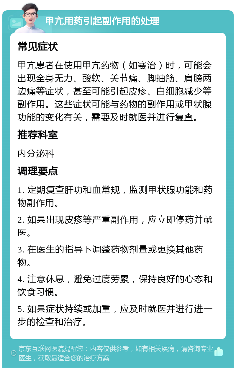 甲亢用药引起副作用的处理 常见症状 甲亢患者在使用甲亢药物（如赛治）时，可能会出现全身无力、酸软、关节痛、脚抽筋、肩膀两边痛等症状，甚至可能引起皮疹、白细胞减少等副作用。这些症状可能与药物的副作用或甲状腺功能的变化有关，需要及时就医并进行复查。 推荐科室 内分泌科 调理要点 1. 定期复查肝功和血常规，监测甲状腺功能和药物副作用。 2. 如果出现皮疹等严重副作用，应立即停药并就医。 3. 在医生的指导下调整药物剂量或更换其他药物。 4. 注意休息，避免过度劳累，保持良好的心态和饮食习惯。 5. 如果症状持续或加重，应及时就医并进行进一步的检查和治疗。