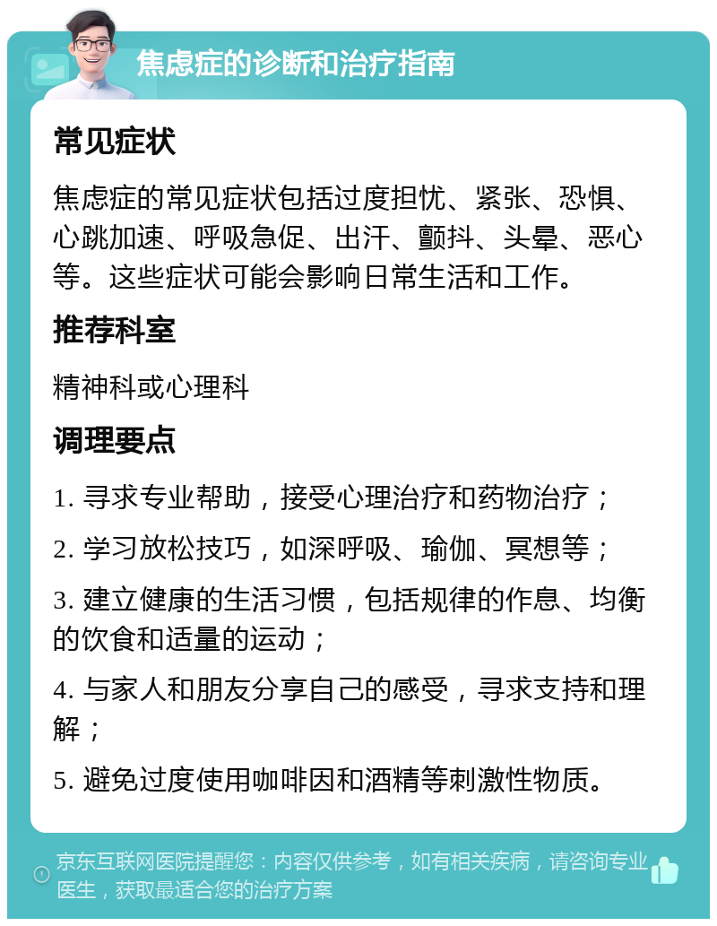 焦虑症的诊断和治疗指南 常见症状 焦虑症的常见症状包括过度担忧、紧张、恐惧、心跳加速、呼吸急促、出汗、颤抖、头晕、恶心等。这些症状可能会影响日常生活和工作。 推荐科室 精神科或心理科 调理要点 1. 寻求专业帮助，接受心理治疗和药物治疗； 2. 学习放松技巧，如深呼吸、瑜伽、冥想等； 3. 建立健康的生活习惯，包括规律的作息、均衡的饮食和适量的运动； 4. 与家人和朋友分享自己的感受，寻求支持和理解； 5. 避免过度使用咖啡因和酒精等刺激性物质。