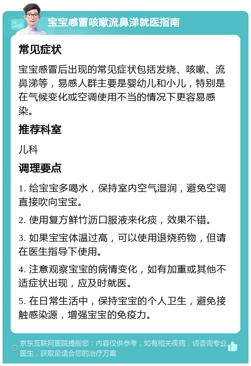 宝宝感冒咳嗽流鼻涕就医指南 常见症状 宝宝感冒后出现的常见症状包括发烧、咳嗽、流鼻涕等，易感人群主要是婴幼儿和小儿，特别是在气候变化或空调使用不当的情况下更容易感染。 推荐科室 儿科 调理要点 1. 给宝宝多喝水，保持室内空气湿润，避免空调直接吹向宝宝。 2. 使用复方鲜竹沥口服液来化痰，效果不错。 3. 如果宝宝体温过高，可以使用退烧药物，但请在医生指导下使用。 4. 注意观察宝宝的病情变化，如有加重或其他不适症状出现，应及时就医。 5. 在日常生活中，保持宝宝的个人卫生，避免接触感染源，增强宝宝的免疫力。