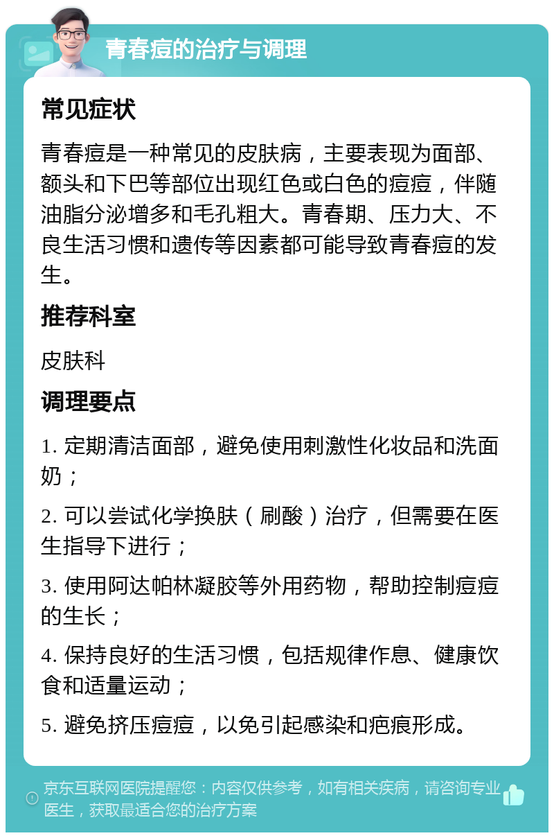 青春痘的治疗与调理 常见症状 青春痘是一种常见的皮肤病，主要表现为面部、额头和下巴等部位出现红色或白色的痘痘，伴随油脂分泌增多和毛孔粗大。青春期、压力大、不良生活习惯和遗传等因素都可能导致青春痘的发生。 推荐科室 皮肤科 调理要点 1. 定期清洁面部，避免使用刺激性化妆品和洗面奶； 2. 可以尝试化学换肤（刷酸）治疗，但需要在医生指导下进行； 3. 使用阿达帕林凝胶等外用药物，帮助控制痘痘的生长； 4. 保持良好的生活习惯，包括规律作息、健康饮食和适量运动； 5. 避免挤压痘痘，以免引起感染和疤痕形成。