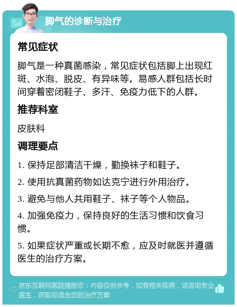 脚气的诊断与治疗 常见症状 脚气是一种真菌感染，常见症状包括脚上出现红斑、水泡、脱皮、有异味等。易感人群包括长时间穿着密闭鞋子、多汗、免疫力低下的人群。 推荐科室 皮肤科 调理要点 1. 保持足部清洁干燥，勤换袜子和鞋子。 2. 使用抗真菌药物如达克宁进行外用治疗。 3. 避免与他人共用鞋子、袜子等个人物品。 4. 加强免疫力，保持良好的生活习惯和饮食习惯。 5. 如果症状严重或长期不愈，应及时就医并遵循医生的治疗方案。