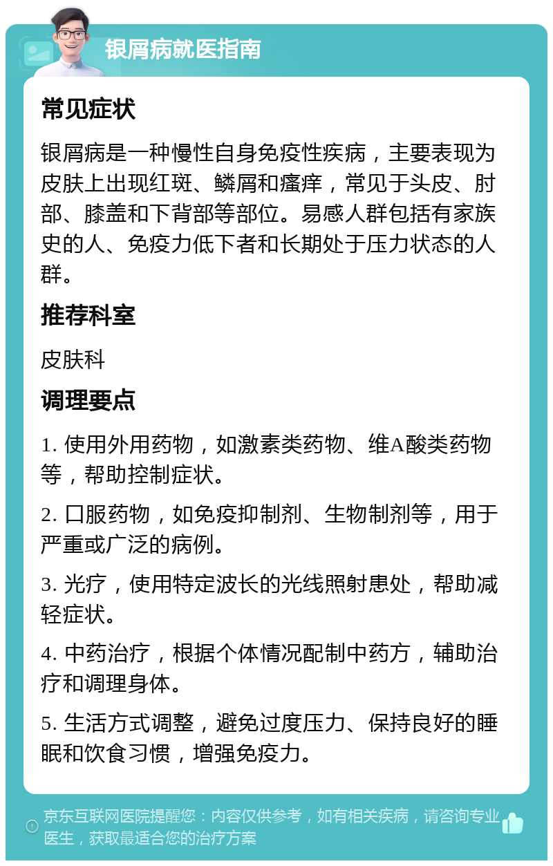 银屑病就医指南 常见症状 银屑病是一种慢性自身免疫性疾病，主要表现为皮肤上出现红斑、鳞屑和瘙痒，常见于头皮、肘部、膝盖和下背部等部位。易感人群包括有家族史的人、免疫力低下者和长期处于压力状态的人群。 推荐科室 皮肤科 调理要点 1. 使用外用药物，如激素类药物、维A酸类药物等，帮助控制症状。 2. 口服药物，如免疫抑制剂、生物制剂等，用于严重或广泛的病例。 3. 光疗，使用特定波长的光线照射患处，帮助减轻症状。 4. 中药治疗，根据个体情况配制中药方，辅助治疗和调理身体。 5. 生活方式调整，避免过度压力、保持良好的睡眠和饮食习惯，增强免疫力。