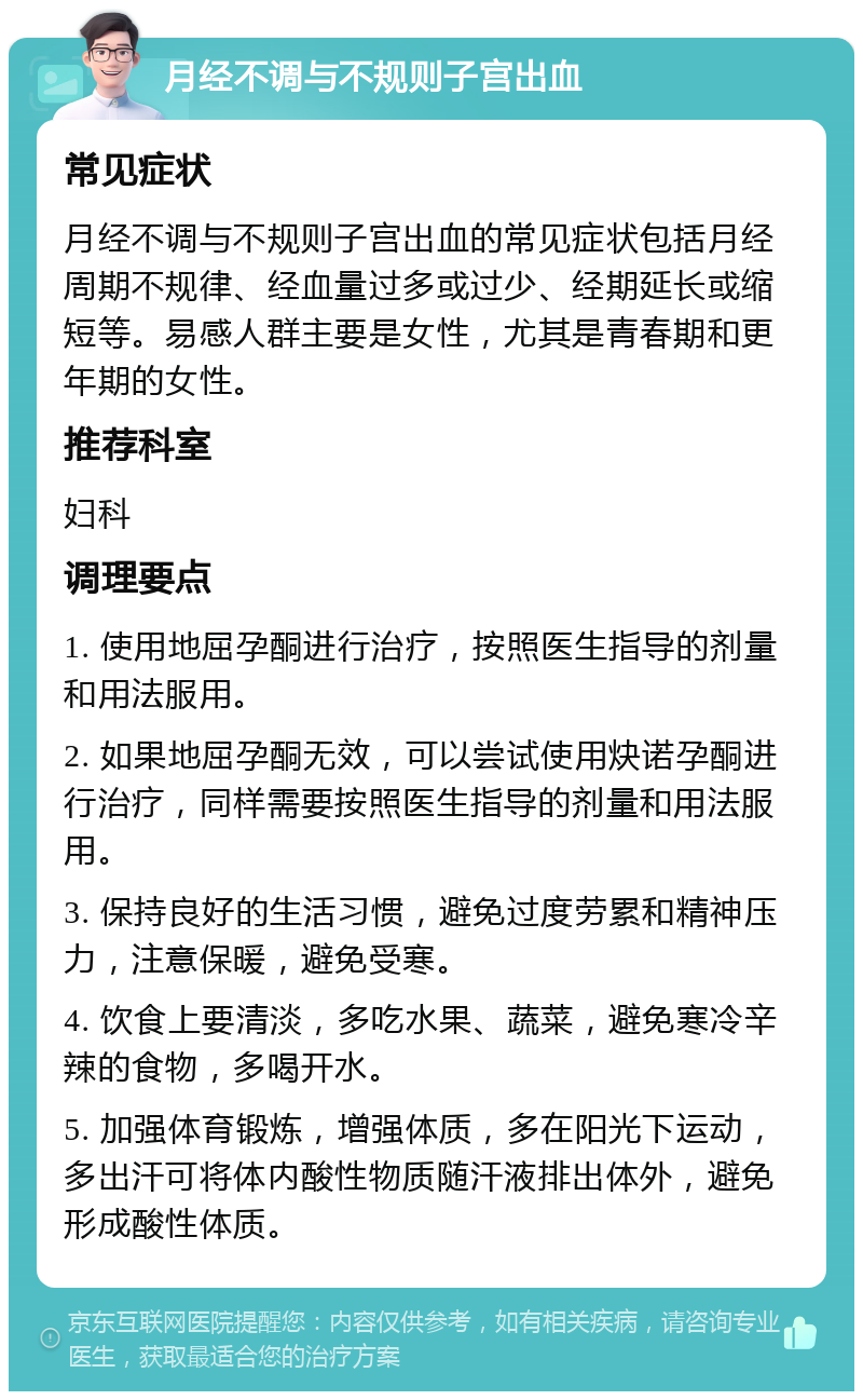 月经不调与不规则子宫出血 常见症状 月经不调与不规则子宫出血的常见症状包括月经周期不规律、经血量过多或过少、经期延长或缩短等。易感人群主要是女性，尤其是青春期和更年期的女性。 推荐科室 妇科 调理要点 1. 使用地屈孕酮进行治疗，按照医生指导的剂量和用法服用。 2. 如果地屈孕酮无效，可以尝试使用炔诺孕酮进行治疗，同样需要按照医生指导的剂量和用法服用。 3. 保持良好的生活习惯，避免过度劳累和精神压力，注意保暖，避免受寒。 4. 饮食上要清淡，多吃水果、蔬菜，避免寒冷辛辣的食物，多喝开水。 5. 加强体育锻炼，增强体质，多在阳光下运动，多出汗可将体内酸性物质随汗液排出体外，避免形成酸性体质。