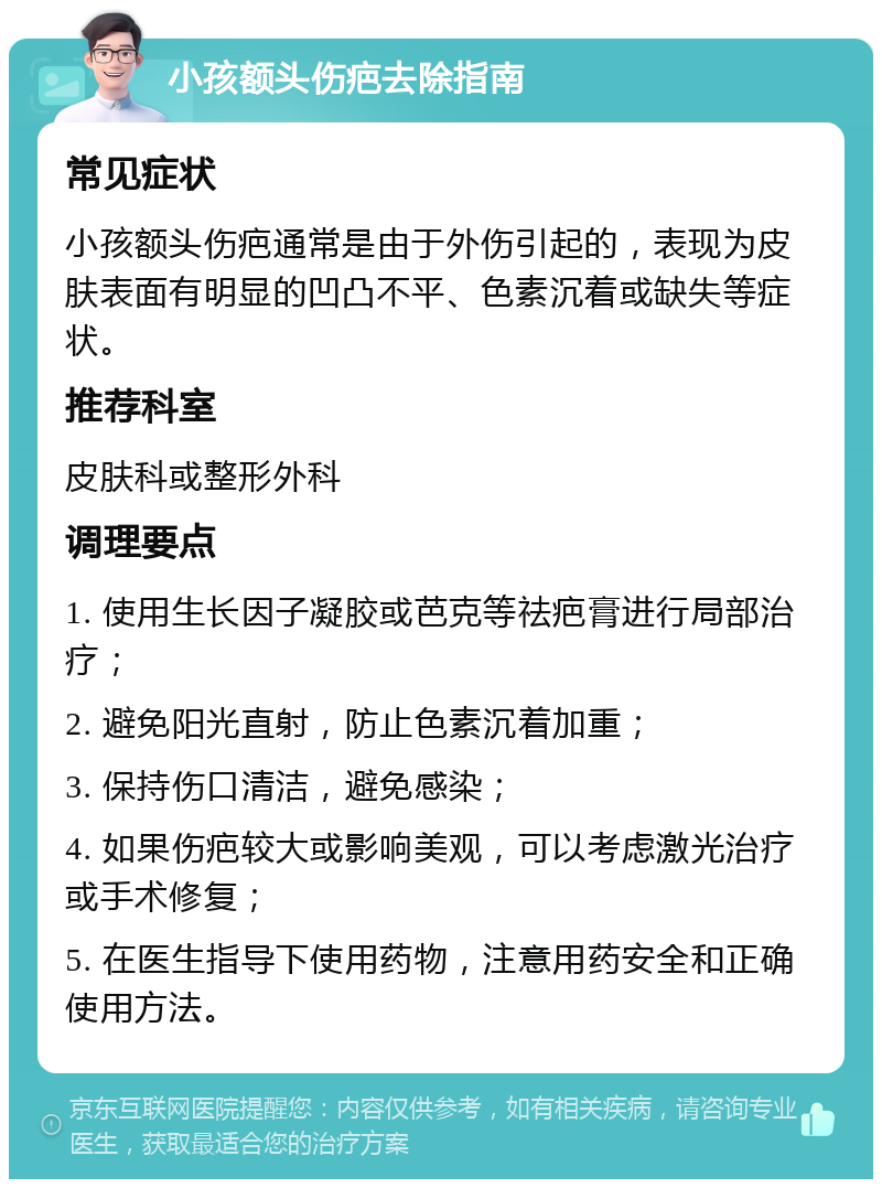 小孩额头伤疤去除指南 常见症状 小孩额头伤疤通常是由于外伤引起的，表现为皮肤表面有明显的凹凸不平、色素沉着或缺失等症状。 推荐科室 皮肤科或整形外科 调理要点 1. 使用生长因子凝胶或芭克等祛疤膏进行局部治疗； 2. 避免阳光直射，防止色素沉着加重； 3. 保持伤口清洁，避免感染； 4. 如果伤疤较大或影响美观，可以考虑激光治疗或手术修复； 5. 在医生指导下使用药物，注意用药安全和正确使用方法。