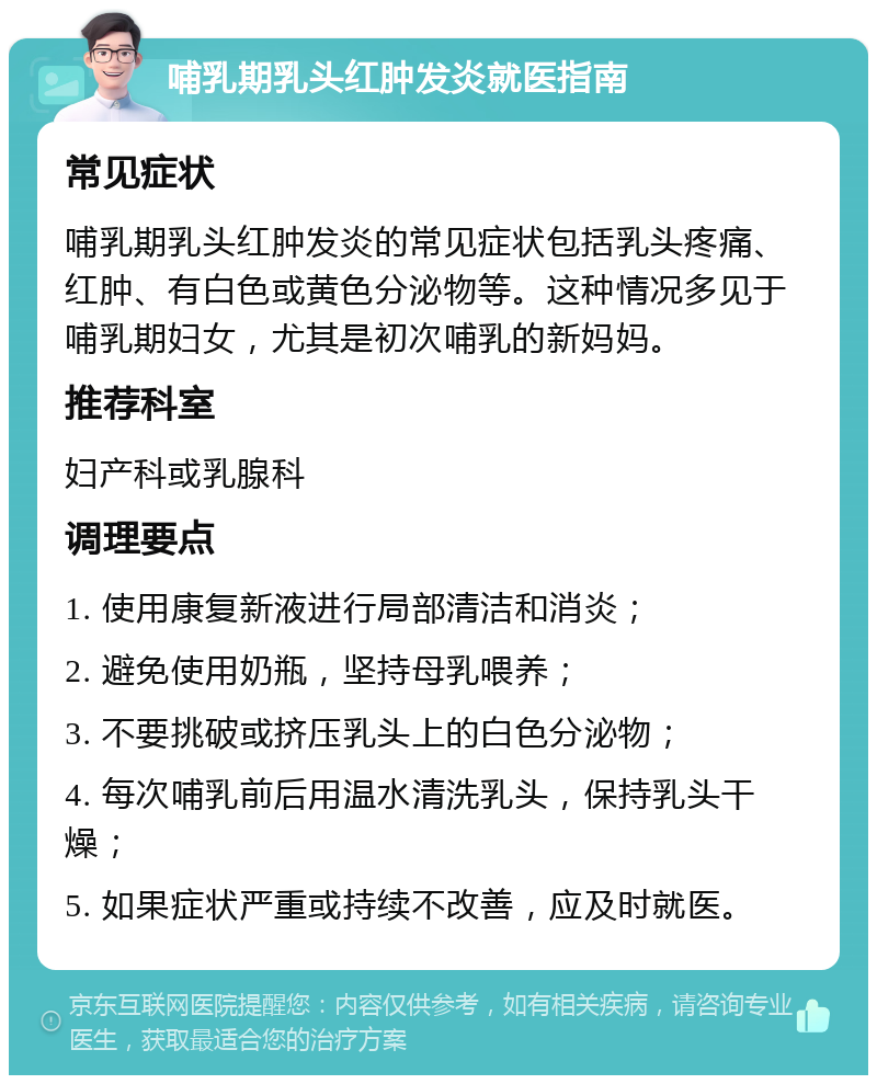 哺乳期乳头红肿发炎就医指南 常见症状 哺乳期乳头红肿发炎的常见症状包括乳头疼痛、红肿、有白色或黄色分泌物等。这种情况多见于哺乳期妇女，尤其是初次哺乳的新妈妈。 推荐科室 妇产科或乳腺科 调理要点 1. 使用康复新液进行局部清洁和消炎； 2. 避免使用奶瓶，坚持母乳喂养； 3. 不要挑破或挤压乳头上的白色分泌物； 4. 每次哺乳前后用温水清洗乳头，保持乳头干燥； 5. 如果症状严重或持续不改善，应及时就医。