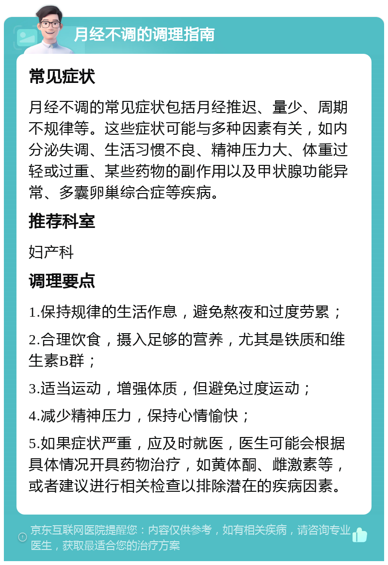 月经不调的调理指南 常见症状 月经不调的常见症状包括月经推迟、量少、周期不规律等。这些症状可能与多种因素有关，如内分泌失调、生活习惯不良、精神压力大、体重过轻或过重、某些药物的副作用以及甲状腺功能异常、多囊卵巢综合症等疾病。 推荐科室 妇产科 调理要点 1.保持规律的生活作息，避免熬夜和过度劳累； 2.合理饮食，摄入足够的营养，尤其是铁质和维生素B群； 3.适当运动，增强体质，但避免过度运动； 4.减少精神压力，保持心情愉快； 5.如果症状严重，应及时就医，医生可能会根据具体情况开具药物治疗，如黄体酮、雌激素等，或者建议进行相关检查以排除潜在的疾病因素。