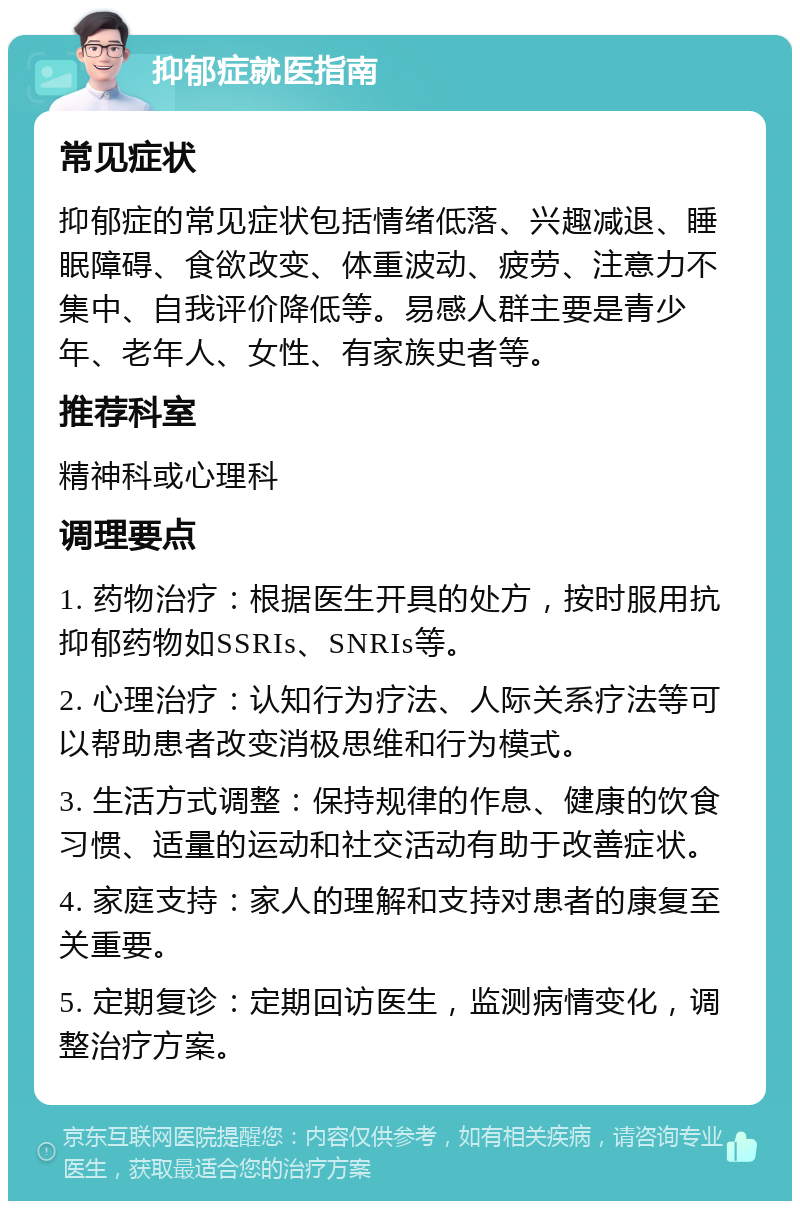 抑郁症就医指南 常见症状 抑郁症的常见症状包括情绪低落、兴趣减退、睡眠障碍、食欲改变、体重波动、疲劳、注意力不集中、自我评价降低等。易感人群主要是青少年、老年人、女性、有家族史者等。 推荐科室 精神科或心理科 调理要点 1. 药物治疗：根据医生开具的处方，按时服用抗抑郁药物如SSRIs、SNRIs等。 2. 心理治疗：认知行为疗法、人际关系疗法等可以帮助患者改变消极思维和行为模式。 3. 生活方式调整：保持规律的作息、健康的饮食习惯、适量的运动和社交活动有助于改善症状。 4. 家庭支持：家人的理解和支持对患者的康复至关重要。 5. 定期复诊：定期回访医生，监测病情变化，调整治疗方案。