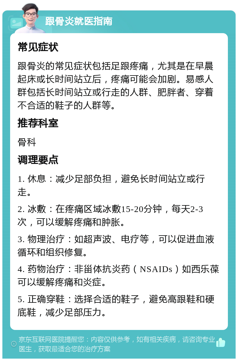 跟骨炎就医指南 常见症状 跟骨炎的常见症状包括足跟疼痛，尤其是在早晨起床或长时间站立后，疼痛可能会加剧。易感人群包括长时间站立或行走的人群、肥胖者、穿着不合适的鞋子的人群等。 推荐科室 骨科 调理要点 1. 休息：减少足部负担，避免长时间站立或行走。 2. 冰敷：在疼痛区域冰敷15-20分钟，每天2-3次，可以缓解疼痛和肿胀。 3. 物理治疗：如超声波、电疗等，可以促进血液循环和组织修复。 4. 药物治疗：非甾体抗炎药（NSAIDs）如西乐葆可以缓解疼痛和炎症。 5. 正确穿鞋：选择合适的鞋子，避免高跟鞋和硬底鞋，减少足部压力。