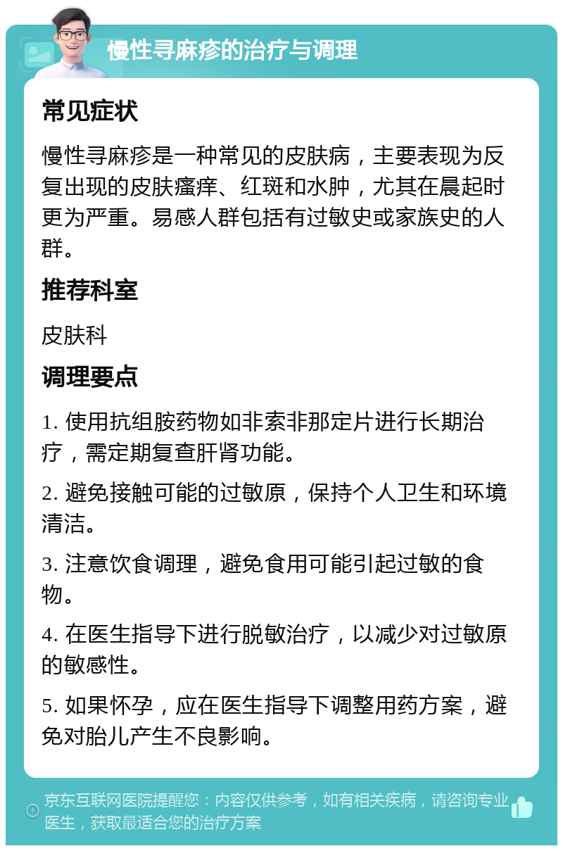 慢性寻麻疹的治疗与调理 常见症状 慢性寻麻疹是一种常见的皮肤病，主要表现为反复出现的皮肤瘙痒、红斑和水肿，尤其在晨起时更为严重。易感人群包括有过敏史或家族史的人群。 推荐科室 皮肤科 调理要点 1. 使用抗组胺药物如非索非那定片进行长期治疗，需定期复查肝肾功能。 2. 避免接触可能的过敏原，保持个人卫生和环境清洁。 3. 注意饮食调理，避免食用可能引起过敏的食物。 4. 在医生指导下进行脱敏治疗，以减少对过敏原的敏感性。 5. 如果怀孕，应在医生指导下调整用药方案，避免对胎儿产生不良影响。