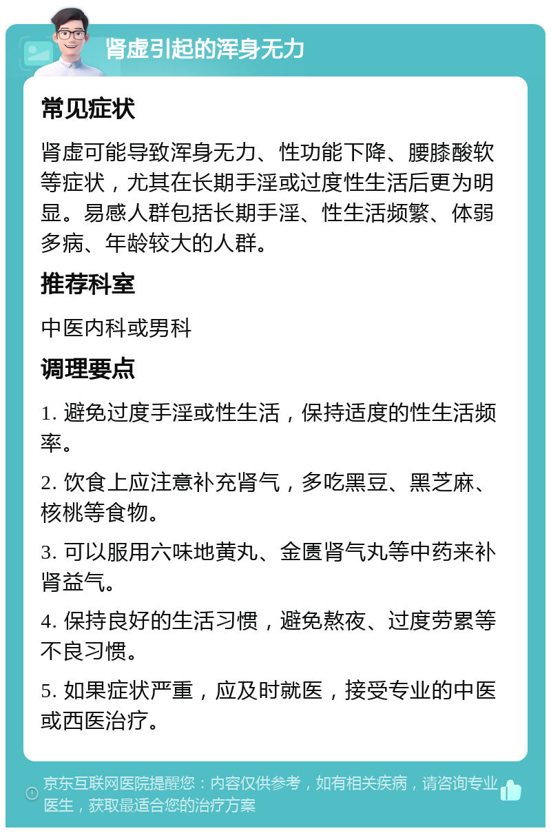 肾虚引起的浑身无力 常见症状 肾虚可能导致浑身无力、性功能下降、腰膝酸软等症状，尤其在长期手淫或过度性生活后更为明显。易感人群包括长期手淫、性生活频繁、体弱多病、年龄较大的人群。 推荐科室 中医内科或男科 调理要点 1. 避免过度手淫或性生活，保持适度的性生活频率。 2. 饮食上应注意补充肾气，多吃黑豆、黑芝麻、核桃等食物。 3. 可以服用六味地黄丸、金匮肾气丸等中药来补肾益气。 4. 保持良好的生活习惯，避免熬夜、过度劳累等不良习惯。 5. 如果症状严重，应及时就医，接受专业的中医或西医治疗。