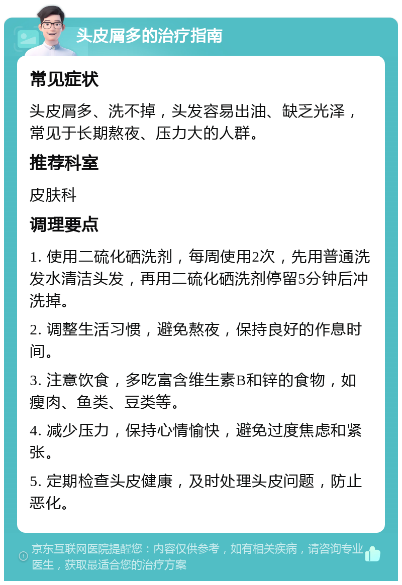 头皮屑多的治疗指南 常见症状 头皮屑多、洗不掉，头发容易出油、缺乏光泽，常见于长期熬夜、压力大的人群。 推荐科室 皮肤科 调理要点 1. 使用二硫化硒洗剂，每周使用2次，先用普通洗发水清洁头发，再用二硫化硒洗剂停留5分钟后冲洗掉。 2. 调整生活习惯，避免熬夜，保持良好的作息时间。 3. 注意饮食，多吃富含维生素B和锌的食物，如瘦肉、鱼类、豆类等。 4. 减少压力，保持心情愉快，避免过度焦虑和紧张。 5. 定期检查头皮健康，及时处理头皮问题，防止恶化。