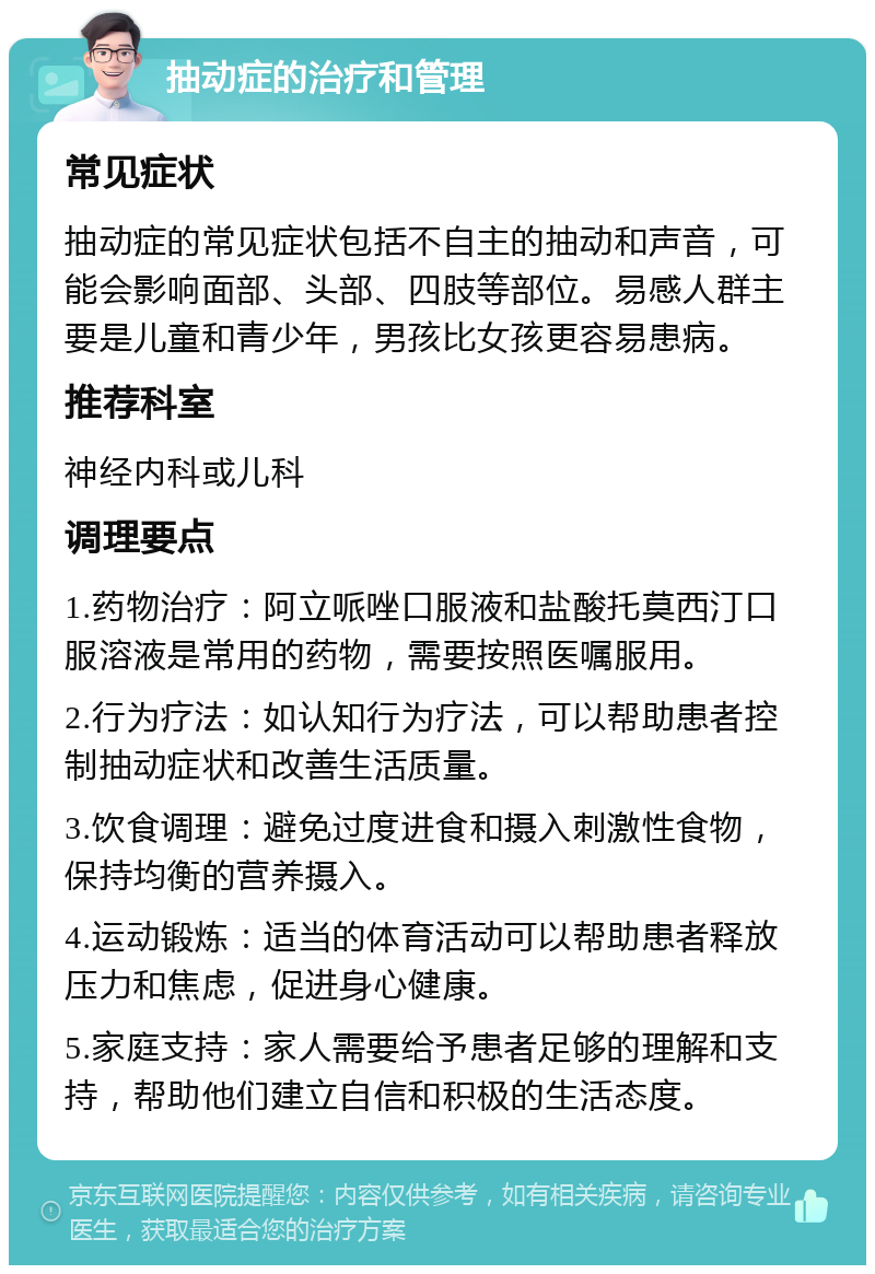 抽动症的治疗和管理 常见症状 抽动症的常见症状包括不自主的抽动和声音，可能会影响面部、头部、四肢等部位。易感人群主要是儿童和青少年，男孩比女孩更容易患病。 推荐科室 神经内科或儿科 调理要点 1.药物治疗：阿立哌唑口服液和盐酸托莫西汀口服溶液是常用的药物，需要按照医嘱服用。 2.行为疗法：如认知行为疗法，可以帮助患者控制抽动症状和改善生活质量。 3.饮食调理：避免过度进食和摄入刺激性食物，保持均衡的营养摄入。 4.运动锻炼：适当的体育活动可以帮助患者释放压力和焦虑，促进身心健康。 5.家庭支持：家人需要给予患者足够的理解和支持，帮助他们建立自信和积极的生活态度。