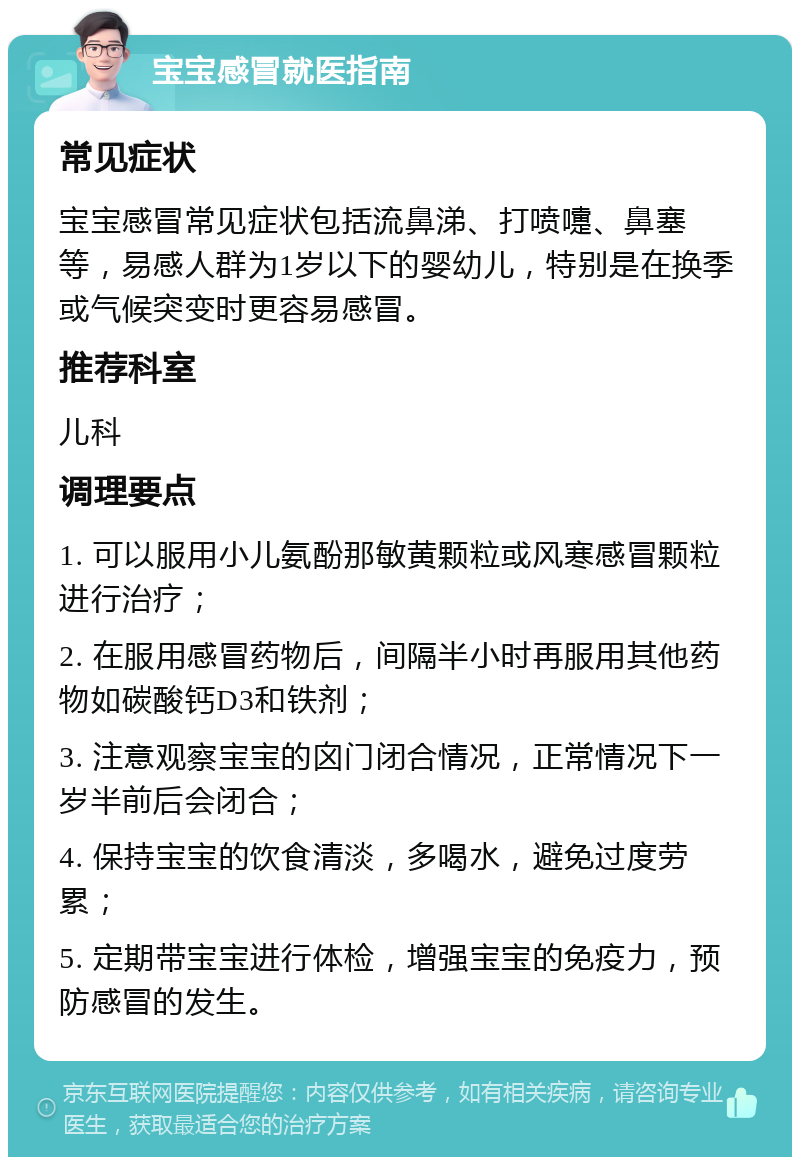 宝宝感冒就医指南 常见症状 宝宝感冒常见症状包括流鼻涕、打喷嚏、鼻塞等，易感人群为1岁以下的婴幼儿，特别是在换季或气候突变时更容易感冒。 推荐科室 儿科 调理要点 1. 可以服用小儿氨酚那敏黄颗粒或风寒感冒颗粒进行治疗； 2. 在服用感冒药物后，间隔半小时再服用其他药物如碳酸钙D3和铁剂； 3. 注意观察宝宝的囟门闭合情况，正常情况下一岁半前后会闭合； 4. 保持宝宝的饮食清淡，多喝水，避免过度劳累； 5. 定期带宝宝进行体检，增强宝宝的免疫力，预防感冒的发生。