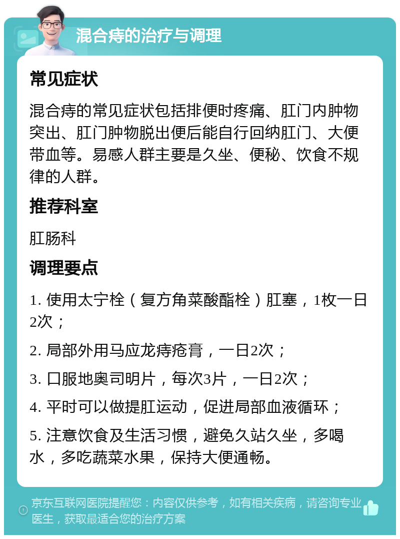 混合痔的治疗与调理 常见症状 混合痔的常见症状包括排便时疼痛、肛门内肿物突出、肛门肿物脱出便后能自行回纳肛门、大便带血等。易感人群主要是久坐、便秘、饮食不规律的人群。 推荐科室 肛肠科 调理要点 1. 使用太宁栓（复方角菜酸酯栓）肛塞，1枚一日2次； 2. 局部外用马应龙痔疮膏，一日2次； 3. 口服地奥司明片，每次3片，一日2次； 4. 平时可以做提肛运动，促进局部血液循环； 5. 注意饮食及生活习惯，避免久站久坐，多喝水，多吃蔬菜水果，保持大便通畅。