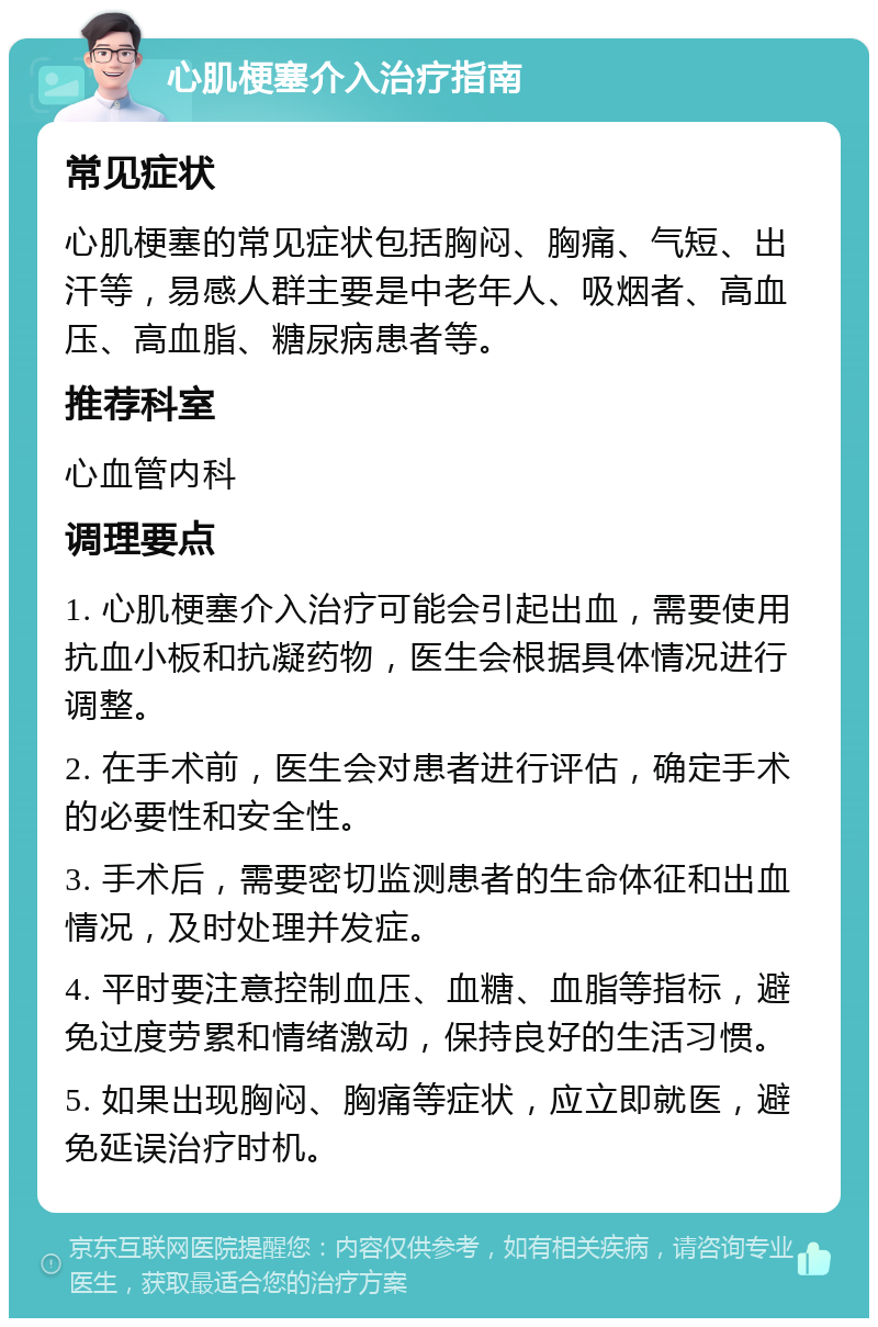 心肌梗塞介入治疗指南 常见症状 心肌梗塞的常见症状包括胸闷、胸痛、气短、出汗等，易感人群主要是中老年人、吸烟者、高血压、高血脂、糖尿病患者等。 推荐科室 心血管内科 调理要点 1. 心肌梗塞介入治疗可能会引起出血，需要使用抗血小板和抗凝药物，医生会根据具体情况进行调整。 2. 在手术前，医生会对患者进行评估，确定手术的必要性和安全性。 3. 手术后，需要密切监测患者的生命体征和出血情况，及时处理并发症。 4. 平时要注意控制血压、血糖、血脂等指标，避免过度劳累和情绪激动，保持良好的生活习惯。 5. 如果出现胸闷、胸痛等症状，应立即就医，避免延误治疗时机。