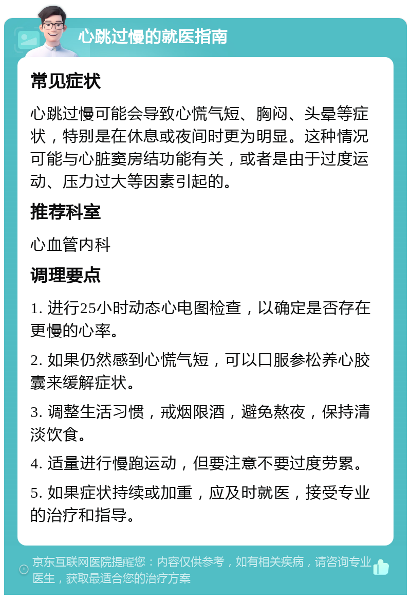 心跳过慢的就医指南 常见症状 心跳过慢可能会导致心慌气短、胸闷、头晕等症状，特别是在休息或夜间时更为明显。这种情况可能与心脏窦房结功能有关，或者是由于过度运动、压力过大等因素引起的。 推荐科室 心血管内科 调理要点 1. 进行25小时动态心电图检查，以确定是否存在更慢的心率。 2. 如果仍然感到心慌气短，可以口服参松养心胶囊来缓解症状。 3. 调整生活习惯，戒烟限酒，避免熬夜，保持清淡饮食。 4. 适量进行慢跑运动，但要注意不要过度劳累。 5. 如果症状持续或加重，应及时就医，接受专业的治疗和指导。