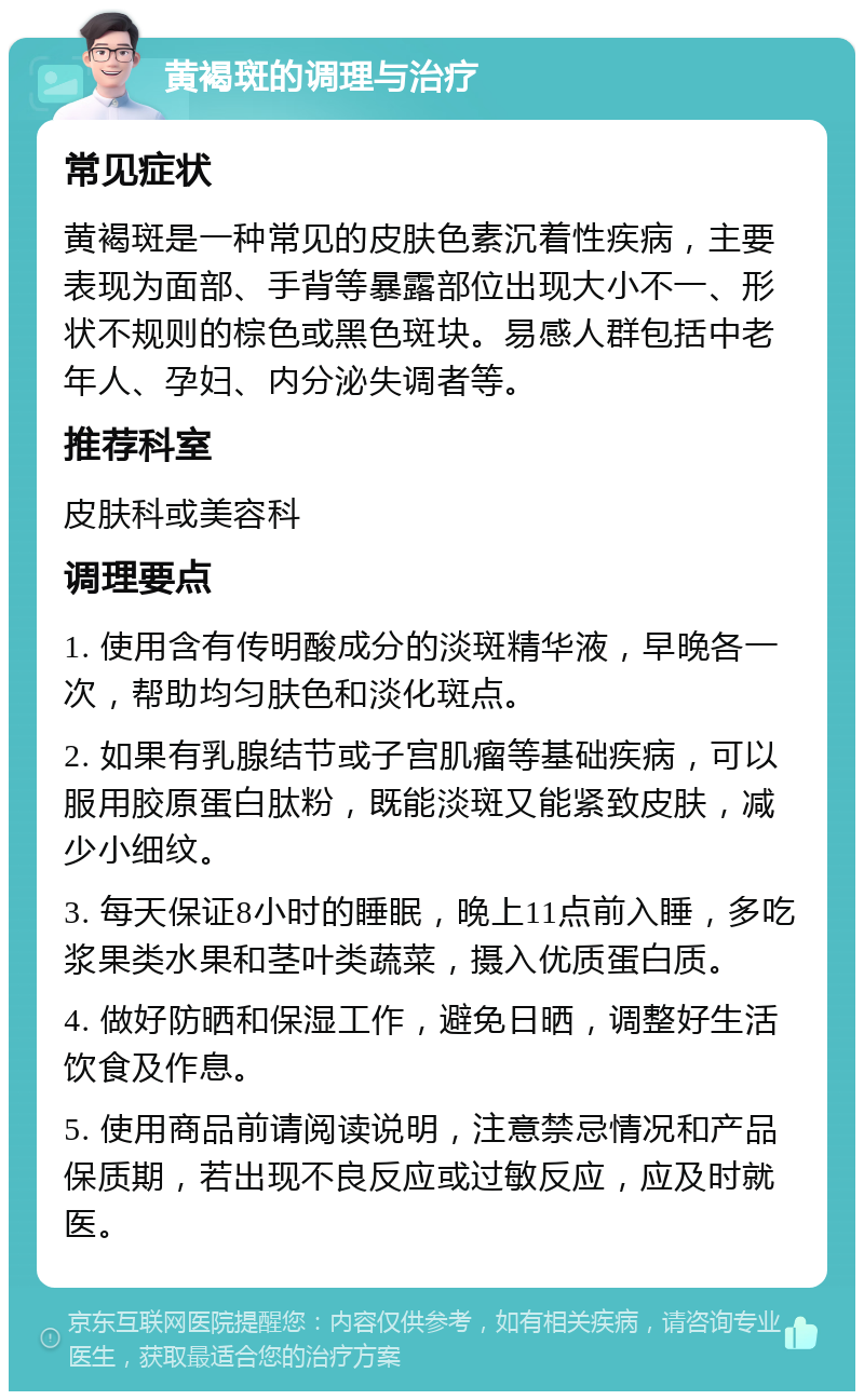 黄褐斑的调理与治疗 常见症状 黄褐斑是一种常见的皮肤色素沉着性疾病，主要表现为面部、手背等暴露部位出现大小不一、形状不规则的棕色或黑色斑块。易感人群包括中老年人、孕妇、内分泌失调者等。 推荐科室 皮肤科或美容科 调理要点 1. 使用含有传明酸成分的淡斑精华液，早晚各一次，帮助均匀肤色和淡化斑点。 2. 如果有乳腺结节或子宫肌瘤等基础疾病，可以服用胶原蛋白肽粉，既能淡斑又能紧致皮肤，减少小细纹。 3. 每天保证8小时的睡眠，晚上11点前入睡，多吃浆果类水果和茎叶类蔬菜，摄入优质蛋白质。 4. 做好防晒和保湿工作，避免日晒，调整好生活饮食及作息。 5. 使用商品前请阅读说明，注意禁忌情况和产品保质期，若出现不良反应或过敏反应，应及时就医。