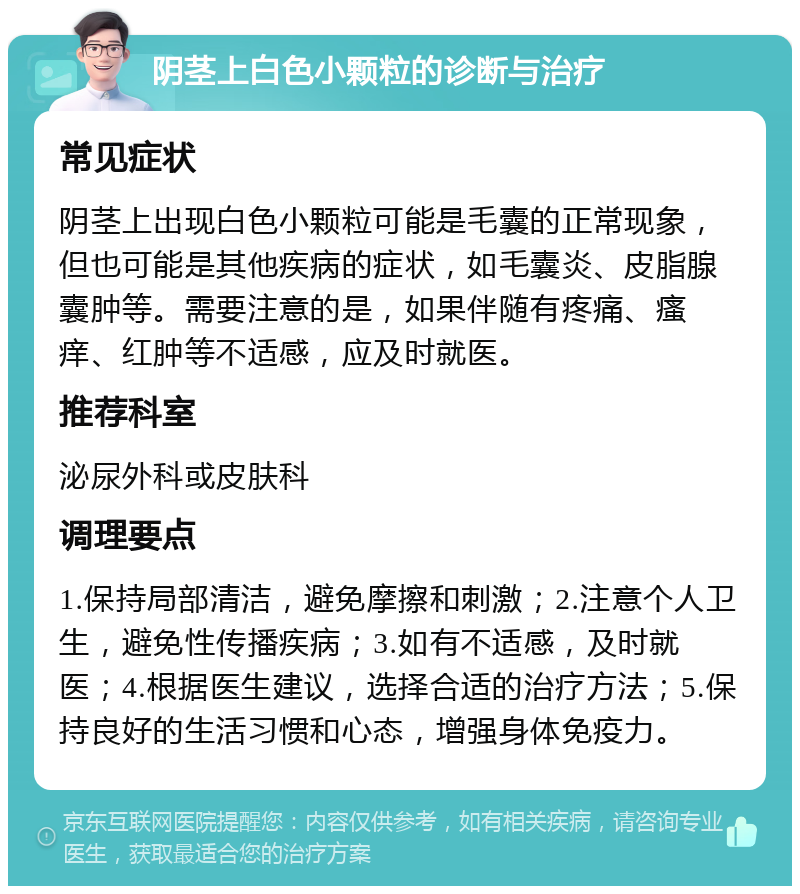 阴茎上白色小颗粒的诊断与治疗 常见症状 阴茎上出现白色小颗粒可能是毛囊的正常现象，但也可能是其他疾病的症状，如毛囊炎、皮脂腺囊肿等。需要注意的是，如果伴随有疼痛、瘙痒、红肿等不适感，应及时就医。 推荐科室 泌尿外科或皮肤科 调理要点 1.保持局部清洁，避免摩擦和刺激；2.注意个人卫生，避免性传播疾病；3.如有不适感，及时就医；4.根据医生建议，选择合适的治疗方法；5.保持良好的生活习惯和心态，增强身体免疫力。