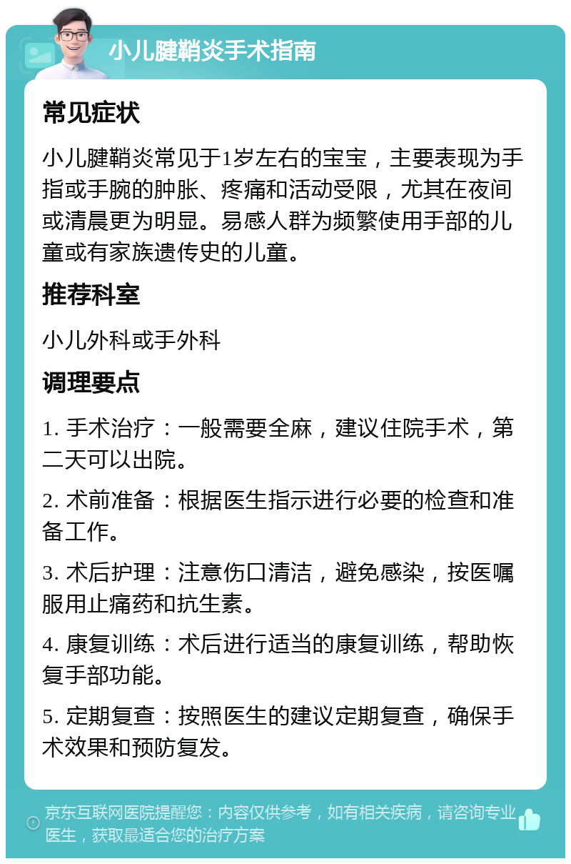 小儿腱鞘炎手术指南 常见症状 小儿腱鞘炎常见于1岁左右的宝宝，主要表现为手指或手腕的肿胀、疼痛和活动受限，尤其在夜间或清晨更为明显。易感人群为频繁使用手部的儿童或有家族遗传史的儿童。 推荐科室 小儿外科或手外科 调理要点 1. 手术治疗：一般需要全麻，建议住院手术，第二天可以出院。 2. 术前准备：根据医生指示进行必要的检查和准备工作。 3. 术后护理：注意伤口清洁，避免感染，按医嘱服用止痛药和抗生素。 4. 康复训练：术后进行适当的康复训练，帮助恢复手部功能。 5. 定期复查：按照医生的建议定期复查，确保手术效果和预防复发。