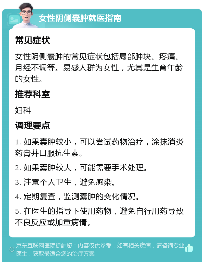 女性阴侧嚢肿就医指南 常见症状 女性阴侧嚢肿的常见症状包括局部肿块、疼痛、月经不调等。易感人群为女性，尤其是生育年龄的女性。 推荐科室 妇科 调理要点 1. 如果囊肿较小，可以尝试药物治疗，涂抹消炎药膏并口服抗生素。 2. 如果囊肿较大，可能需要手术处理。 3. 注意个人卫生，避免感染。 4. 定期复查，监测囊肿的变化情况。 5. 在医生的指导下使用药物，避免自行用药导致不良反应或加重病情。