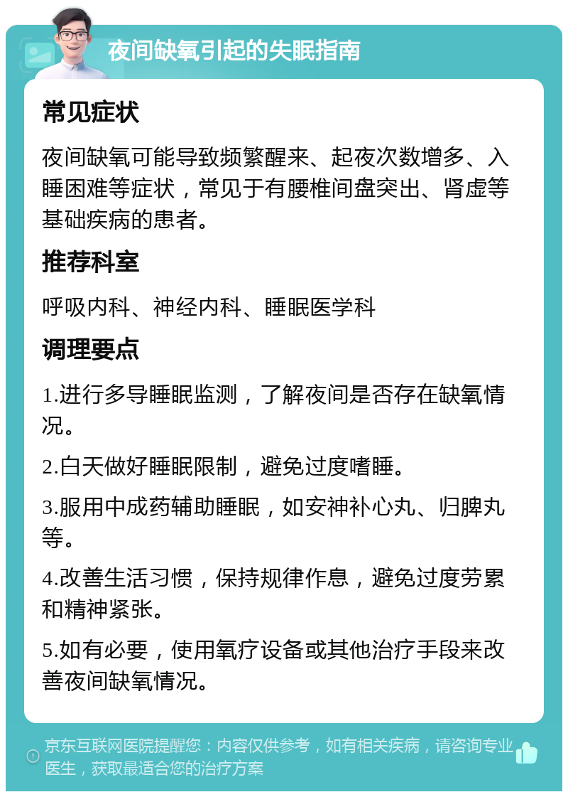 夜间缺氧引起的失眠指南 常见症状 夜间缺氧可能导致频繁醒来、起夜次数增多、入睡困难等症状，常见于有腰椎间盘突出、肾虚等基础疾病的患者。 推荐科室 呼吸内科、神经内科、睡眠医学科 调理要点 1.进行多导睡眠监测，了解夜间是否存在缺氧情况。 2.白天做好睡眠限制，避免过度嗜睡。 3.服用中成药辅助睡眠，如安神补心丸、归脾丸等。 4.改善生活习惯，保持规律作息，避免过度劳累和精神紧张。 5.如有必要，使用氧疗设备或其他治疗手段来改善夜间缺氧情况。