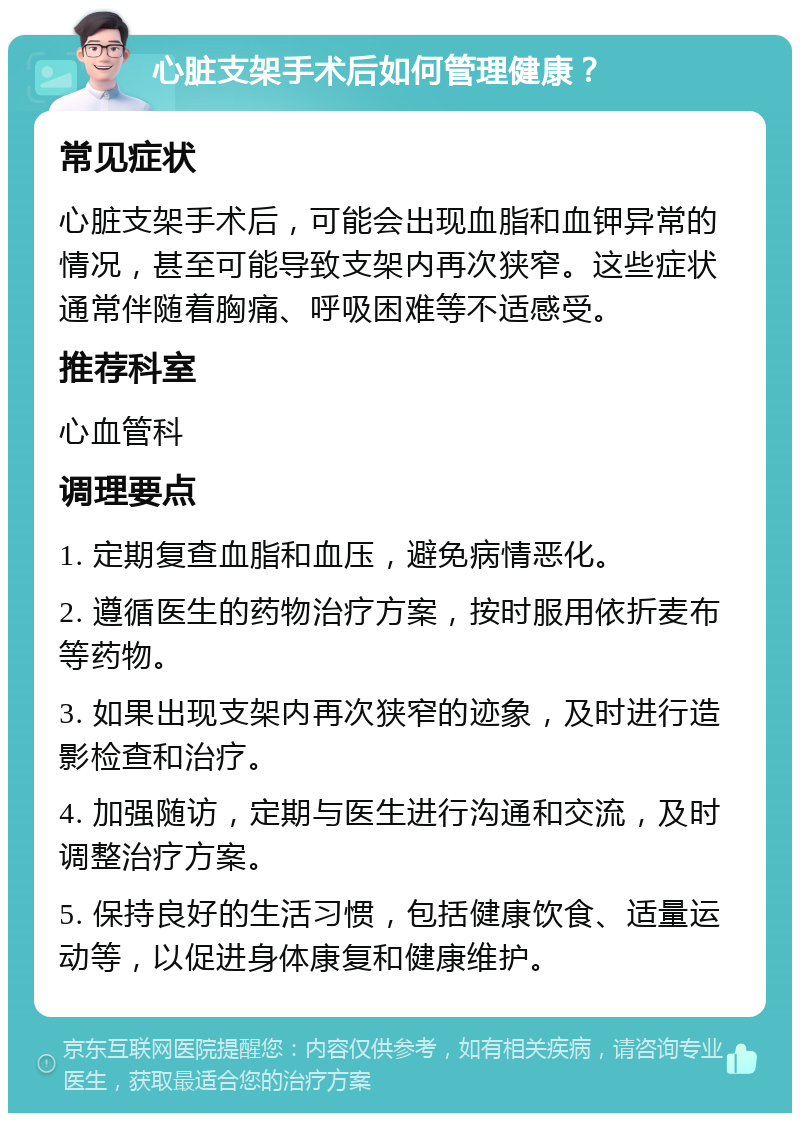 心脏支架手术后如何管理健康？ 常见症状 心脏支架手术后，可能会出现血脂和血钾异常的情况，甚至可能导致支架内再次狭窄。这些症状通常伴随着胸痛、呼吸困难等不适感受。 推荐科室 心血管科 调理要点 1. 定期复查血脂和血压，避免病情恶化。 2. 遵循医生的药物治疗方案，按时服用依折麦布等药物。 3. 如果出现支架内再次狭窄的迹象，及时进行造影检查和治疗。 4. 加强随访，定期与医生进行沟通和交流，及时调整治疗方案。 5. 保持良好的生活习惯，包括健康饮食、适量运动等，以促进身体康复和健康维护。