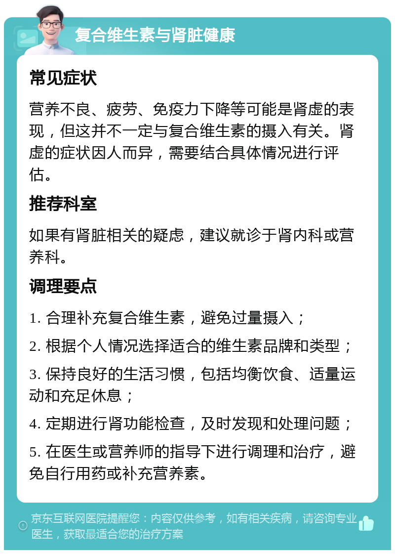 复合维生素与肾脏健康 常见症状 营养不良、疲劳、免疫力下降等可能是肾虚的表现，但这并不一定与复合维生素的摄入有关。肾虚的症状因人而异，需要结合具体情况进行评估。 推荐科室 如果有肾脏相关的疑虑，建议就诊于肾内科或营养科。 调理要点 1. 合理补充复合维生素，避免过量摄入； 2. 根据个人情况选择适合的维生素品牌和类型； 3. 保持良好的生活习惯，包括均衡饮食、适量运动和充足休息； 4. 定期进行肾功能检查，及时发现和处理问题； 5. 在医生或营养师的指导下进行调理和治疗，避免自行用药或补充营养素。