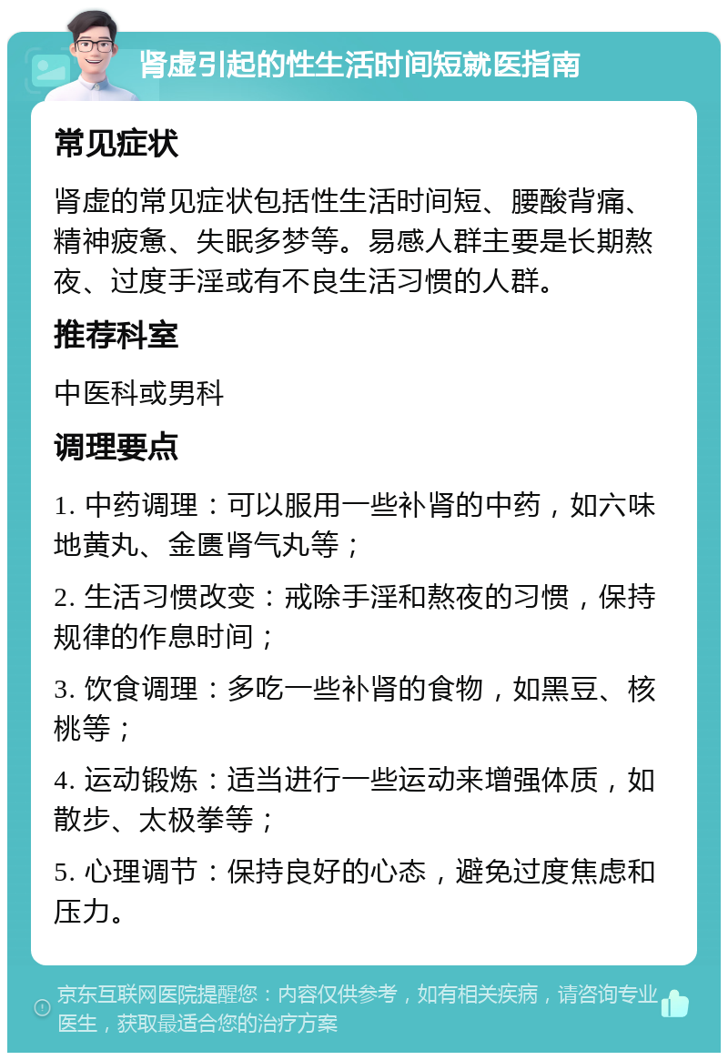 肾虚引起的性生活时间短就医指南 常见症状 肾虚的常见症状包括性生活时间短、腰酸背痛、精神疲惫、失眠多梦等。易感人群主要是长期熬夜、过度手淫或有不良生活习惯的人群。 推荐科室 中医科或男科 调理要点 1. 中药调理：可以服用一些补肾的中药，如六味地黄丸、金匮肾气丸等； 2. 生活习惯改变：戒除手淫和熬夜的习惯，保持规律的作息时间； 3. 饮食调理：多吃一些补肾的食物，如黑豆、核桃等； 4. 运动锻炼：适当进行一些运动来增强体质，如散步、太极拳等； 5. 心理调节：保持良好的心态，避免过度焦虑和压力。