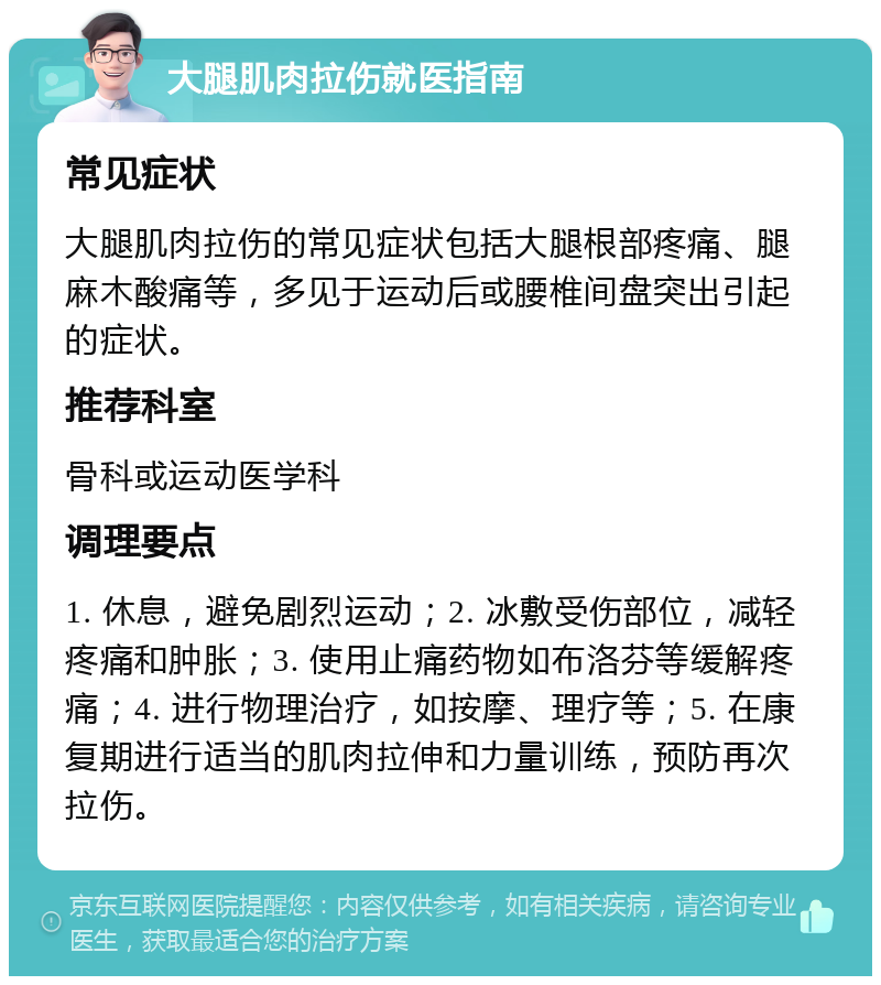 大腿肌肉拉伤就医指南 常见症状 大腿肌肉拉伤的常见症状包括大腿根部疼痛、腿麻木酸痛等，多见于运动后或腰椎间盘突出引起的症状。 推荐科室 骨科或运动医学科 调理要点 1. 休息，避免剧烈运动；2. 冰敷受伤部位，减轻疼痛和肿胀；3. 使用止痛药物如布洛芬等缓解疼痛；4. 进行物理治疗，如按摩、理疗等；5. 在康复期进行适当的肌肉拉伸和力量训练，预防再次拉伤。