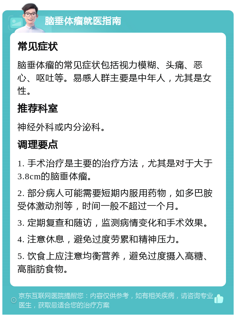 脑垂体瘤就医指南 常见症状 脑垂体瘤的常见症状包括视力模糊、头痛、恶心、呕吐等。易感人群主要是中年人，尤其是女性。 推荐科室 神经外科或内分泌科。 调理要点 1. 手术治疗是主要的治疗方法，尤其是对于大于3.8cm的脑垂体瘤。 2. 部分病人可能需要短期内服用药物，如多巴胺受体激动剂等，时间一般不超过一个月。 3. 定期复查和随访，监测病情变化和手术效果。 4. 注意休息，避免过度劳累和精神压力。 5. 饮食上应注意均衡营养，避免过度摄入高糖、高脂肪食物。