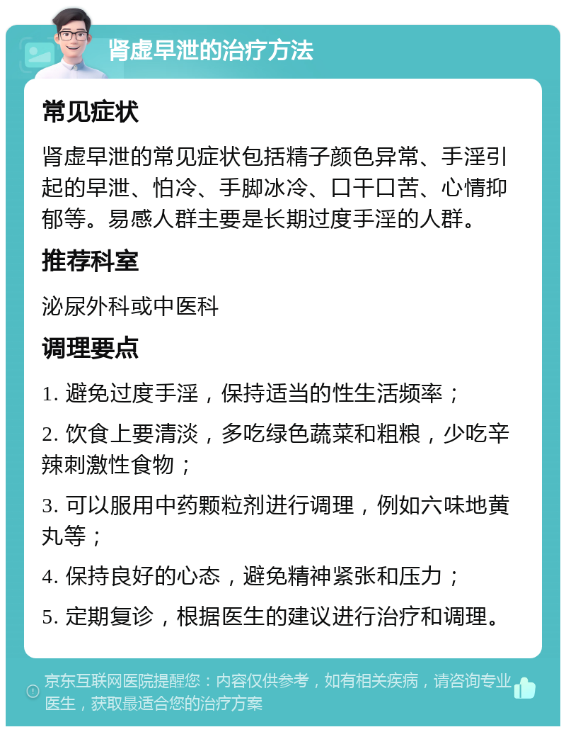 肾虚早泄的治疗方法 常见症状 肾虚早泄的常见症状包括精子颜色异常、手淫引起的早泄、怕冷、手脚冰冷、口干口苦、心情抑郁等。易感人群主要是长期过度手淫的人群。 推荐科室 泌尿外科或中医科 调理要点 1. 避免过度手淫，保持适当的性生活频率； 2. 饮食上要清淡，多吃绿色蔬菜和粗粮，少吃辛辣刺激性食物； 3. 可以服用中药颗粒剂进行调理，例如六味地黄丸等； 4. 保持良好的心态，避免精神紧张和压力； 5. 定期复诊，根据医生的建议进行治疗和调理。